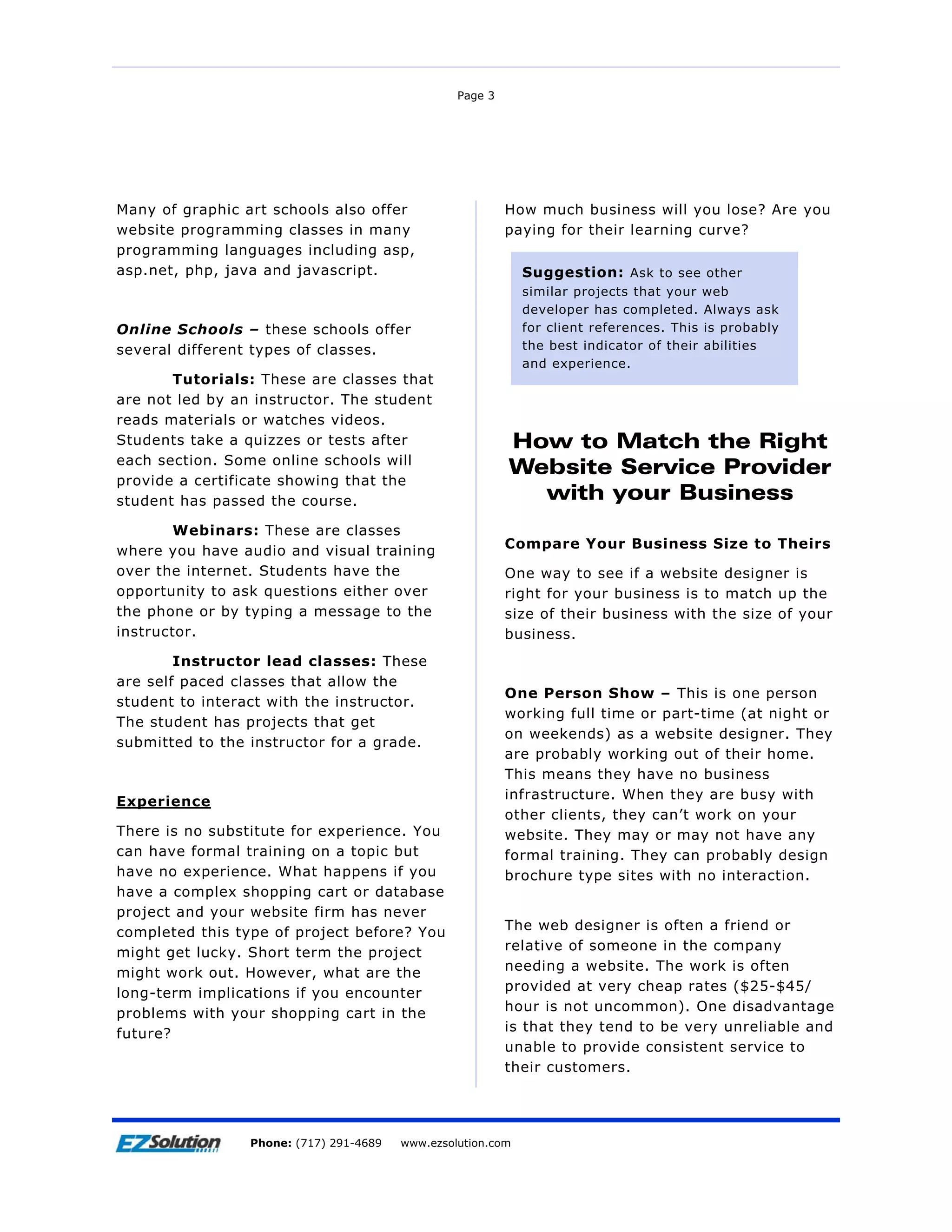 Page 3




Many of graphic art schools also offer                    How much business will you lose? Are you
website programming classes in many                       paying for their learning curve?
programming languages including asp,
asp.net, php, java and javascript.                          Suggestion: Ask to see other
                                                            similar projects that your    web
                                                            developer has completed.      Always ask
Online Schools – these schools offer                        for client references. This   is probably
several different types of classes.                         the best indicator of their   abilities
                                                            and experience.
       Tutorials: These are classes that
are not led by an instructor. The student
reads materials or watches videos.
Students take a quizzes or tests after                    How to Match the Right
each section. Some online schools will
                                                          Website Service Provider
provide a certificate showing that the
student has passed the course.                              with your Business
        Webinars: These are classes
                                                          Compare Your Business Size to Theirs
where you have audio and visual training
over the internet. Students have the                      One way to see if a website designer is
opportunity to ask questions either over                  right for your business is to match up the
the phone or by typing a message to the                   size of their business with the size of your
instructor.                                               business.
        Instructor lead classes: These
are self paced classes that allow the
                                                          One Person Show – This is one person
student to interact with the instructor.
                                                          working full time or part-time (at night or
The student has projects that get
                                                          on weekends) as a website designer. They
submitted to the instructor for a grade.
                                                          are probably working out of their home.
                                                          This means they have no business
                                                          infrastructure. When they are busy with
Experience
                                                          other clients, they can’t work on your
There is no substitute for experience. You                website. They may or may not have any
can have formal training on a topic but                   formal training. They can probably design
have no experience. What happens if you                   brochure type sites with no interaction.
have a complex shopping cart or database
project and your website firm has never
completed this type of project before? You                The web designer is often a friend or
might get lucky. Short term the project                   relative of someone in the company
might work out. However, what are the                     needing a website. The work is often
long-term implications if you encounter                   provided at very cheap rates ($25-$45/
problems with your shopping cart in the                   hour is not uncommon). One disadvantage
future?                                                   is that they tend to be very unreliable and
                                                          unable to provide consistent service to
                                                          their customers.




                     EZSolution Corp.
                 Phone: (717) 291-4689   Phone: (717) 291-4689
                                         www.ezsolution.com      www.ezsolution.com
 