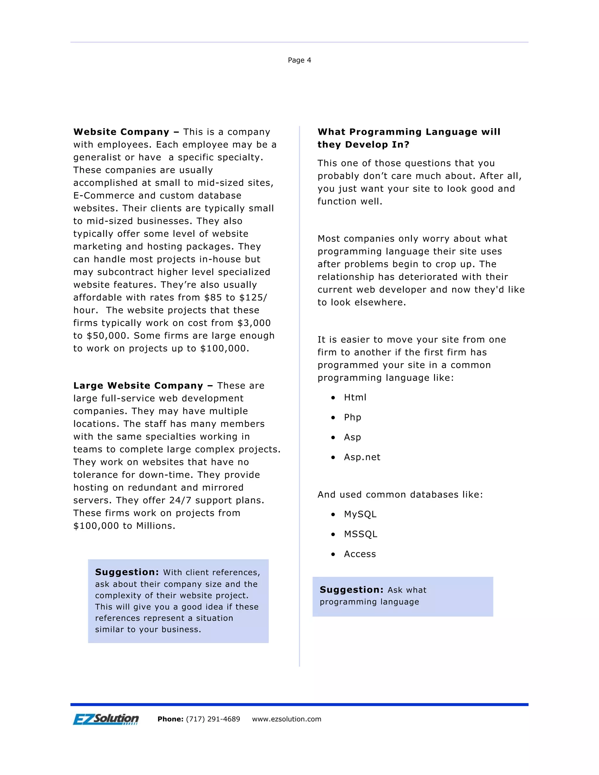 Page 4




Website Company – This is a company                        What Programming Language will
with employees. Each employee may be a                     they Develop In?
generalist or have a specific specialty.
                                                           This one of those questions that you
These companies are usually
                                                           probably don’t care much about. After all,
accomplished at small to mid-sized sites,
                                                           you just want your site to look good and
E-Commerce and custom database
                                                           function well.
websites. Their clients are typically small
to mid-sized businesses. They also
typically offer some level of website
                                                           Most companies only worry about what
marketing and hosting packages. They
                                                           programming language their site uses
can handle most projects in-house but
                                                           after problems begin to crop up. The
may subcontract higher level specialized
                                                           relationship has deteriorated with their
website features. They’re also usually
                                                           current web developer and now they'd like
affordable with rates from $85 to $125/
                                                           to look elsewhere.
hour. The website projects that these
firms typically work on cost from $3,000
to $50,000. Some firms are large enough                    It is easier to move your site from one
to work on projects up to $100,000.                        firm to another if the first firm has
                                                           programmed your site in a common
                                                           programming language like:
Large Website Company – These are
large full-service web development                           • Html
companies. They may have multiple
                                                             • Php
locations. The staff has many members
with the same specialties working in                         • Asp
teams to complete large complex projects.
                                                             • Asp.net
They work on websites that have no
tolerance for down-time. They provide
hosting on redundant and mirrored
                                                           And used common databases like:
servers. They offer 24/7 support plans.
These firms work on projects from                            • MySQL
$100,000 to Millions.
                                                             • MSSQL

                                                             • Access
    Suggestion: With client references,
    ask about their company size and the
                                                           Suggestion: Ask what
    complexity of their website project.
                                                           programming language
    This will give you a good idea if these
    references represent a situation
    similar to your business.




                      EZSolution Corp.
                  Phone: (717) 291-4689   Phone: (717) 291-4689
                                          www.ezsolution.com      www.ezsolution.com
 