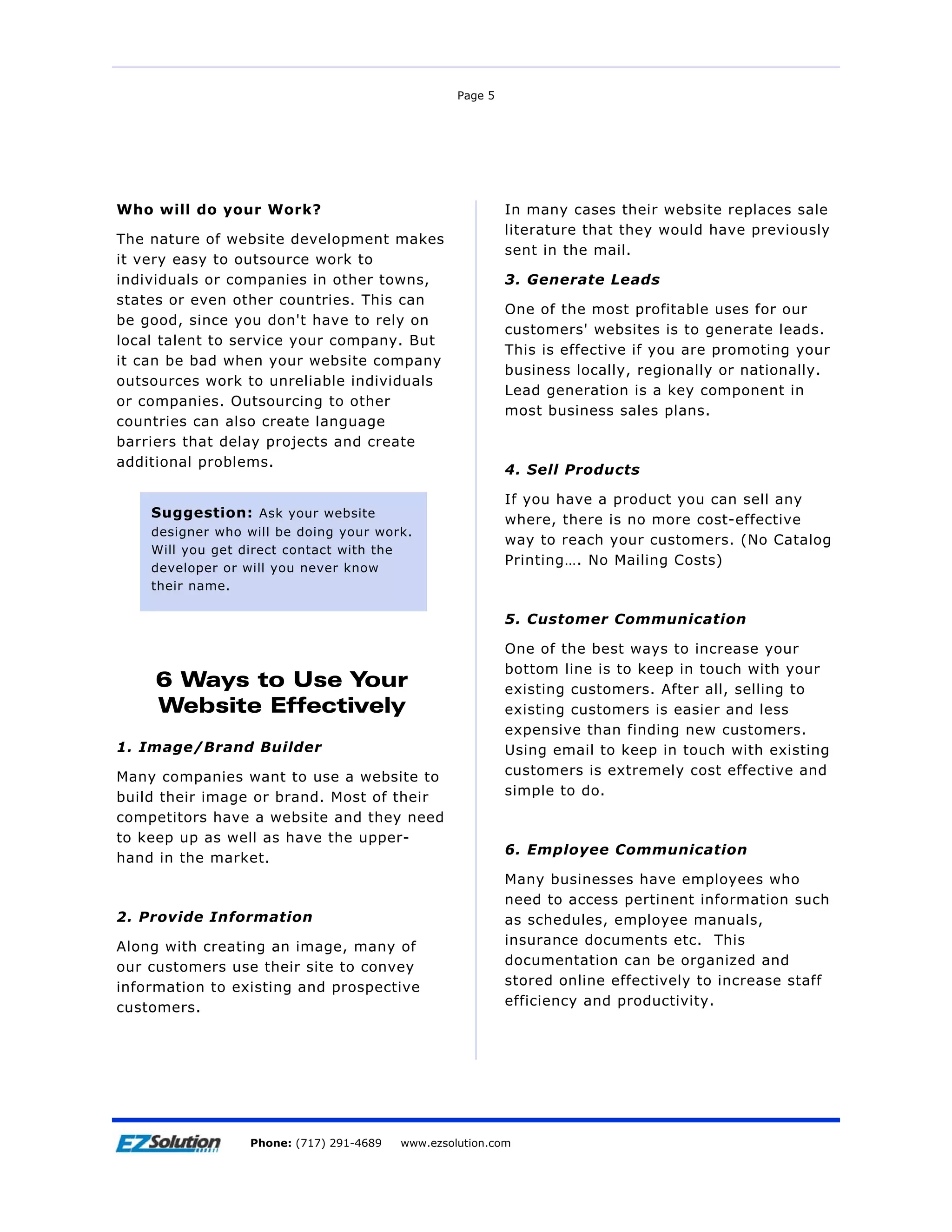 Page 5




Who will do your Work?                                      In many cases their website replaces sale
                                                            literature that they would have previously
The nature of website development makes
                                                            sent in the mail.
it very easy to outsource work to
individuals or companies in other towns,                    3. Generate Leads
states or even other countries. This can
                                                            One of the most profitable uses for our
be good, since you don't have to rely on
                                                            customers' websites is to generate leads.
local talent to service your company. But
                                                            This is effective if you are promoting your
it can be bad when your website company
                                                            business locally, regionally or nationally.
outsources work to unreliable individuals
                                                            Lead generation is a key component in
or companies. Outsourcing to other
                                                            most business sales plans.
countries can also create language
barriers that delay projects and create
additional problems.
                                                            4. Sell Products

                                                            If you have a product you can sell any
     Suggestion: Ask your website                           where, there is no more cost-effective
     designer who will be doing your work.
                                                            way to reach your customers. (No Catalog
     Will you get direct contact with the
                                                            Printing…. No Mailing Costs)
     developer or will you never know
     their name.

                                                            5. Customer Communication

                                                            One of the best ways to increase your
                                                            bottom line is to keep in touch with your
         6 Ways to Use Your                                 existing customers. After all, selling to
         Website Effectively                                existing customers is easier and less
                                                            expensive than finding new customers.
1. Image/Brand Builder                                      Using email to keep in touch with existing
Many companies want to use a website to                     customers is extremely cost effective and
build their image or brand. Most of their                   simple to do.
competitors have a website and they need
to keep up as well as have the upper-
                                                            6. Employee Communication
hand in the market.
                                                            Many businesses have employees who
                                                            need to access pertinent information such
2. Provide Information                                      as schedules, employee manuals,
Along with creating an image, many of                       insurance documents etc. This
our customers use their site to convey                      documentation can be organized and
information to existing and prospective                     stored online effectively to increase staff
customers.                                                  efficiency and productivity.




Page 6                 EZSolution Corp.
                   Phone: (717) 291-4689   Phone: (717) 291-4689
                                           www.ezsolution.com      www.ezsolution.com
 