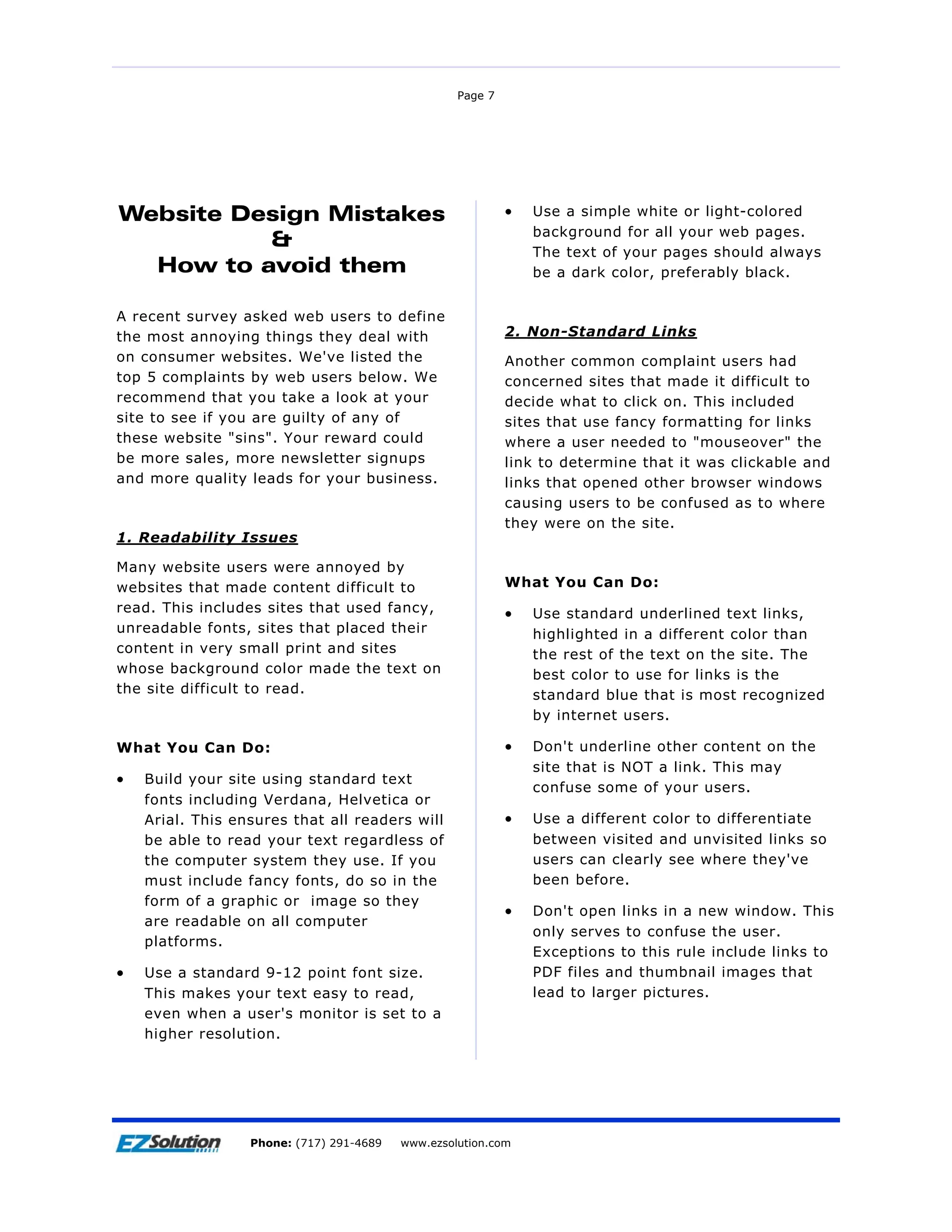 Page 7




Website Design Mistakes                                    •   Use a simple white or light-colored
                                                               background for all your web pages.
          &                                                    The text of your pages should always
  How to avoid them                                            be a dark color, preferably black.


A recent survey asked web users to define
the most annoying things they deal with                    2. Non-Standard Links
on consumer websites. We've listed the                     Another common complaint users had
top 5 complaints by web users below. We                    concerned sites that made it difficult to
recommend that you take a look at your                     decide what to click on. This included
site to see if you are guilty of any of                    sites that use fancy formatting for links
these website "sins". Your reward could                    where a user needed to "mouseover" the
be more sales, more newsletter signups                     link to determine that it was clickable and
and more quality leads for your business.                  links that opened other browser windows
                                                           causing users to be confused as to where
                                                           they were on the site.
1. Readability Issues

Many website users were annoyed by
websites that made content difficult to                    What You Can Do:
read. This includes sites that used fancy,                 •   Use standard underlined text links,
unreadable fonts, sites that placed their                      highlighted in a different color than
content in very small print and sites                          the rest of the text on the site. The
whose background color made the text on                        best color to use for links is the
the site difficult to read.                                    standard blue that is most recognized
                                                               by internet users.

What You Can Do:                                           •   Don't underline other content on the
                                                               site that is NOT a link. This may
•   Build your site using standard text
                                                               confuse some of your users.
    fonts including Verdana, Helvetica or
    Arial. This ensures that all readers will              •   Use a different color to differentiate
    be able to read your text regardless of                    between visited and unvisited links so
    the computer system they use. If you                       users can clearly see where they've
    must include fancy fonts, do so in the                     been before.
    form of a graphic or image so they
                                                           •   Don't open links in a new window. This
    are readable on all computer
                                                               only serves to confuse the user.
    platforms.
                                                               Exceptions to this rule include links to
•   Use a standard 9-12 point font size.                       PDF files and thumbnail images that
    This makes your text easy to read,                         lead to larger pictures.
    even when a user's monitor is set to a
    higher resolution.




Page 8                EZSolution Corp.
                  Phone: (717) 291-4689   Phone: (717) 291-4689
                                          www.ezsolution.com      www.ezsolution.com
 