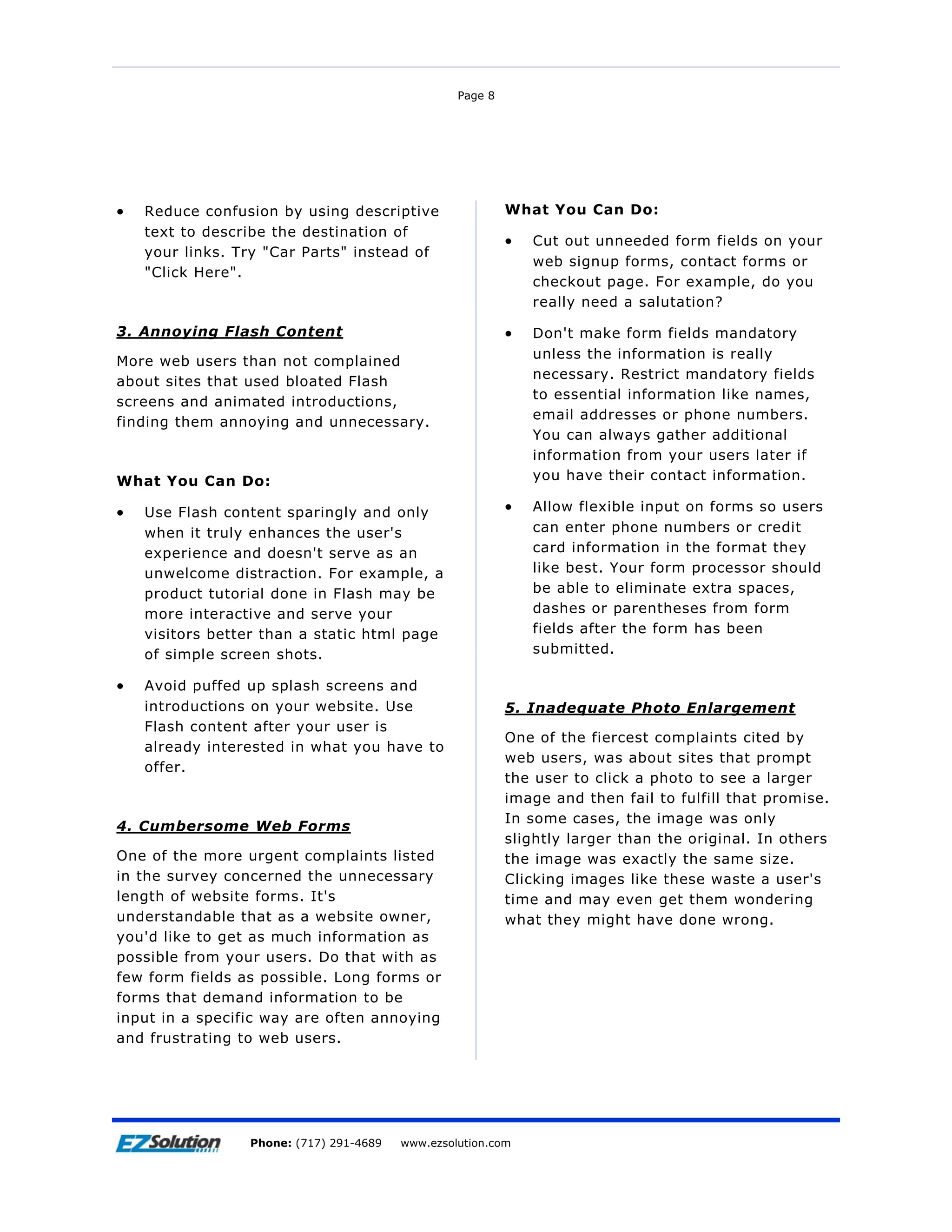 Page 8




•   Reduce confusion by using descriptive                 What You Can Do:
    text to describe the destination of
                                                          •   Cut out unneeded form fields on your
    your links. Try "Car Parts" instead of
                                                              web signup forms, contact forms or
    "Click Here".
                                                              checkout page. For example, do you
                                                              really need a salutation?

3. Annoying Flash Content                                 •   Don't make form fields mandatory
                                                              unless the information is really
More web users than not complained
                                                              necessary. Restrict mandatory fields
about sites that used bloated Flash
                                                              to essential information like names,
screens and animated introductions,
                                                              email addresses or phone numbers.
finding them annoying and unnecessary.
                                                              You can always gather additional
                                                              information from your users later if
What You Can Do:                                              you have their contact information.

•   Use Flash content sparingly and only                  •   Allow flexible input on forms so users
    when it truly enhances the user's                         can enter phone numbers or credit
    experience and doesn't serve as an                        card information in the format they
    unwelcome distraction. For example, a                     like best. Your form processor should
    product tutorial done in Flash may be                     be able to eliminate extra spaces,
    more interactive and serve your                           dashes or parentheses from form
    visitors better than a static html page                   fields after the form has been
    of simple screen shots.                                   submitted.

•   Avoid puffed up splash screens and
    introductions on your website. Use                    5. Inadequate Photo Enlargement
    Flash content after your user is
                                                          One of the fiercest complaints cited by
    already interested in what you have to
                                                          web users, was about sites that prompt
    offer.
                                                          the user to click a photo to see a larger
                                                          image and then fail to fulfill that promise.
                                                          In some cases, the image was only
4. Cumbersome Web Forms
                                                          slightly larger than the original. In others
One of the more urgent complaints listed                  the image was exactly the same size.
in the survey concerned the unnecessary                   Clicking images like these waste a user's
length of website forms. It's                             time and may even get them wondering
understandable that as a website owner,                   what they might have done wrong.
you'd like to get as much information as
possible from your users. Do that with as
few form fields as possible. Long forms or
forms that demand information to be
input in a specific way are often annoying
and frustrating to web users.




                     EZSolution Corp.
                 Phone: (717) 291-4689   Phone: (717) 291-4689
                                         www.ezsolution.com      www.ezsolution.com
 