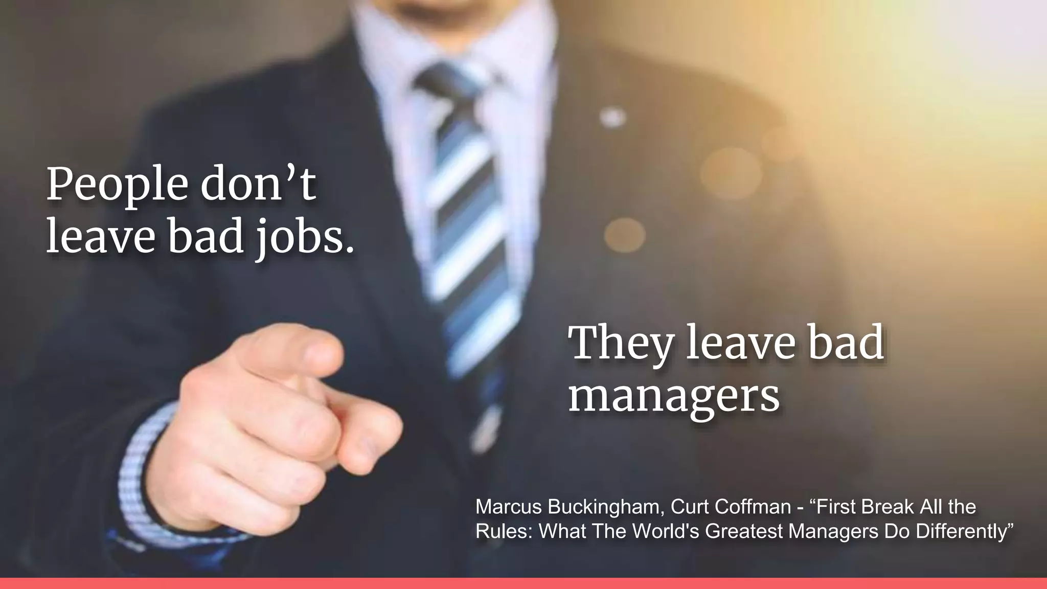 They leave bad
managers
Marcus Buckingham, Curt Coffman - “First Break All the
Rules: What The World's Greatest Managers Do Differently”
People don’t
leave bad jobs.
 