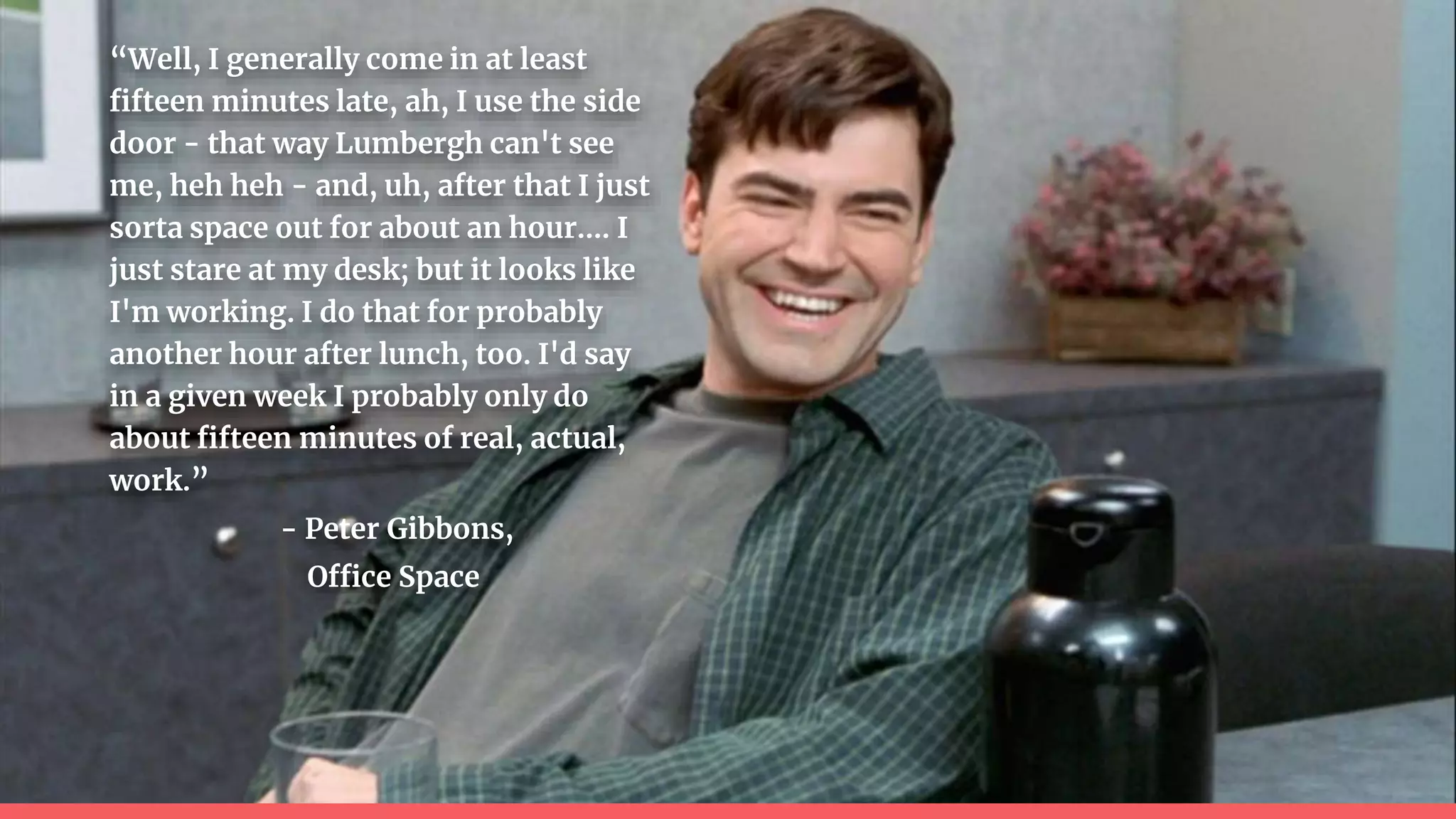 “Well, I generally come in at least
fifteen minutes late, ah, I use the side
door - that way Lumbergh can't see
me, heh heh - and, uh, after that I just
sorta space out for about an hour…. I
just stare at my desk; but it looks like
I'm working. I do that for probably
another hour after lunch, too. I'd say
in a given week I probably only do
about fifteen minutes of real, actual,
work.”
- Peter Gibbons,
Office Space
 