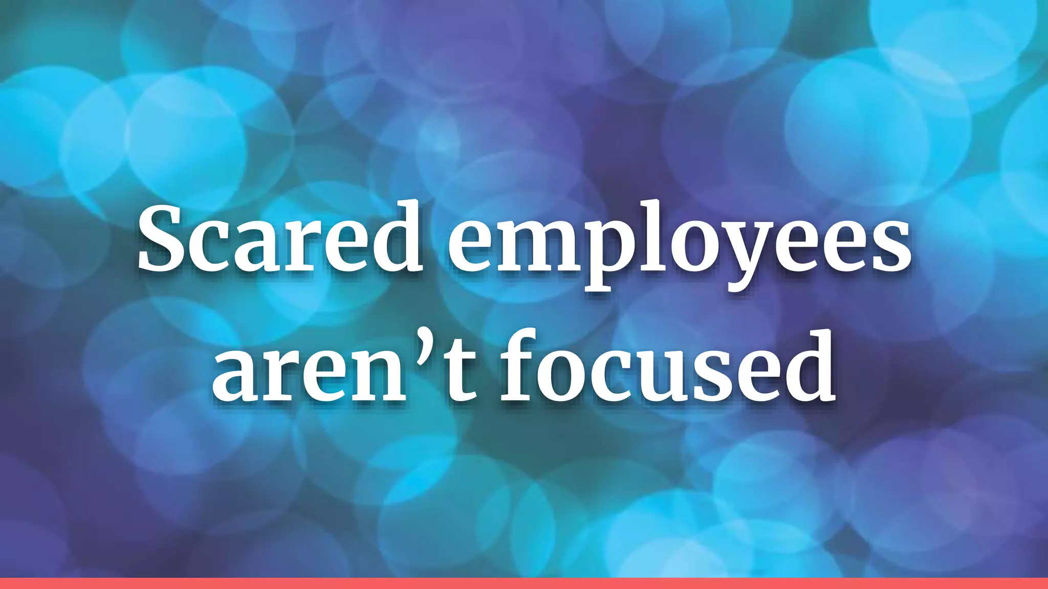 Scared employees
aren’t focused
 