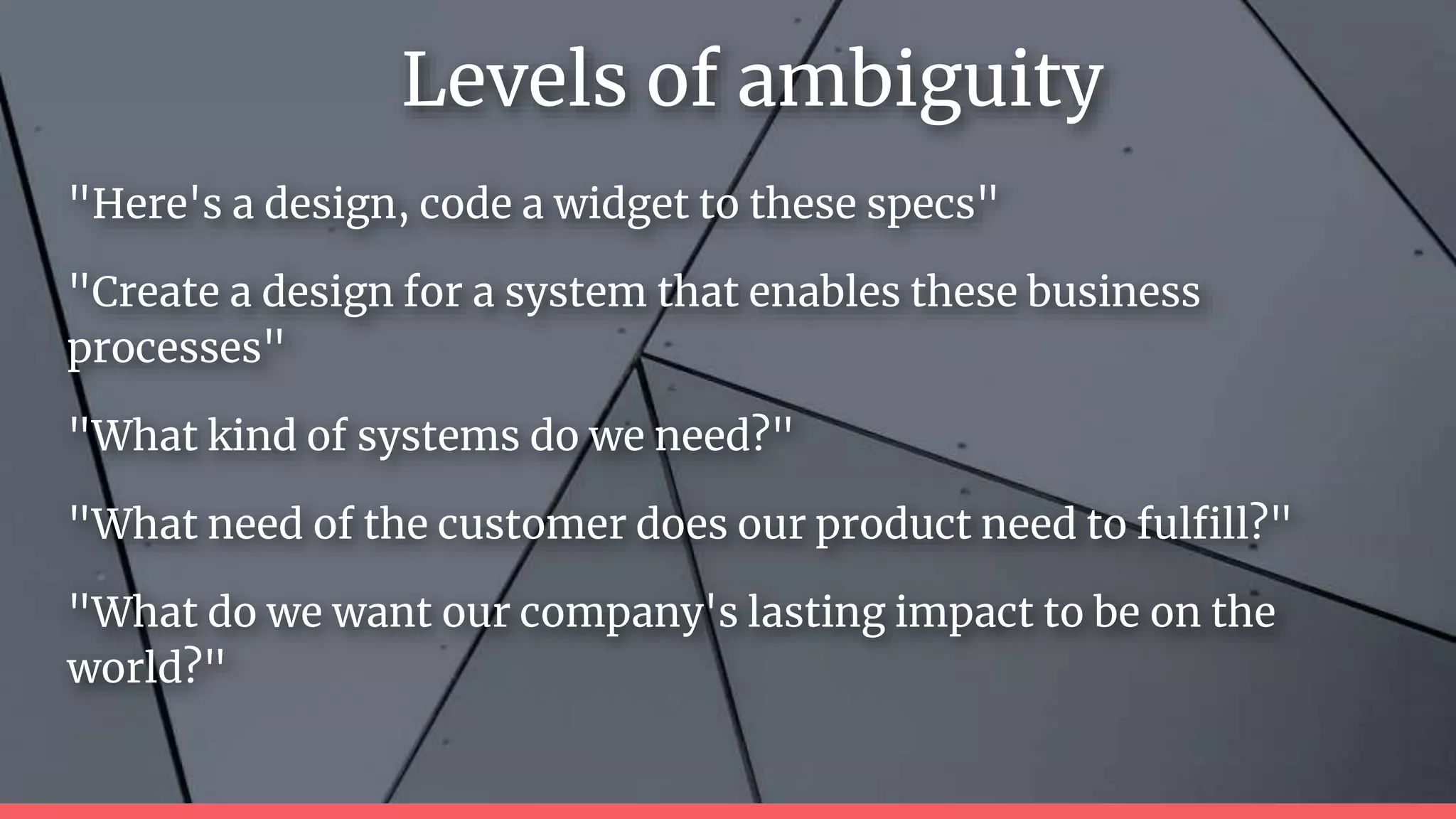"Here's a design, code a widget to these specs"
"Create a design for a system that enables these business
processes"
"What kind of systems do we need?"
"What need of the customer does our product need to fulfill?"
"What do we want our company's lasting impact to be on the
world?"
Levels of ambiguity
 