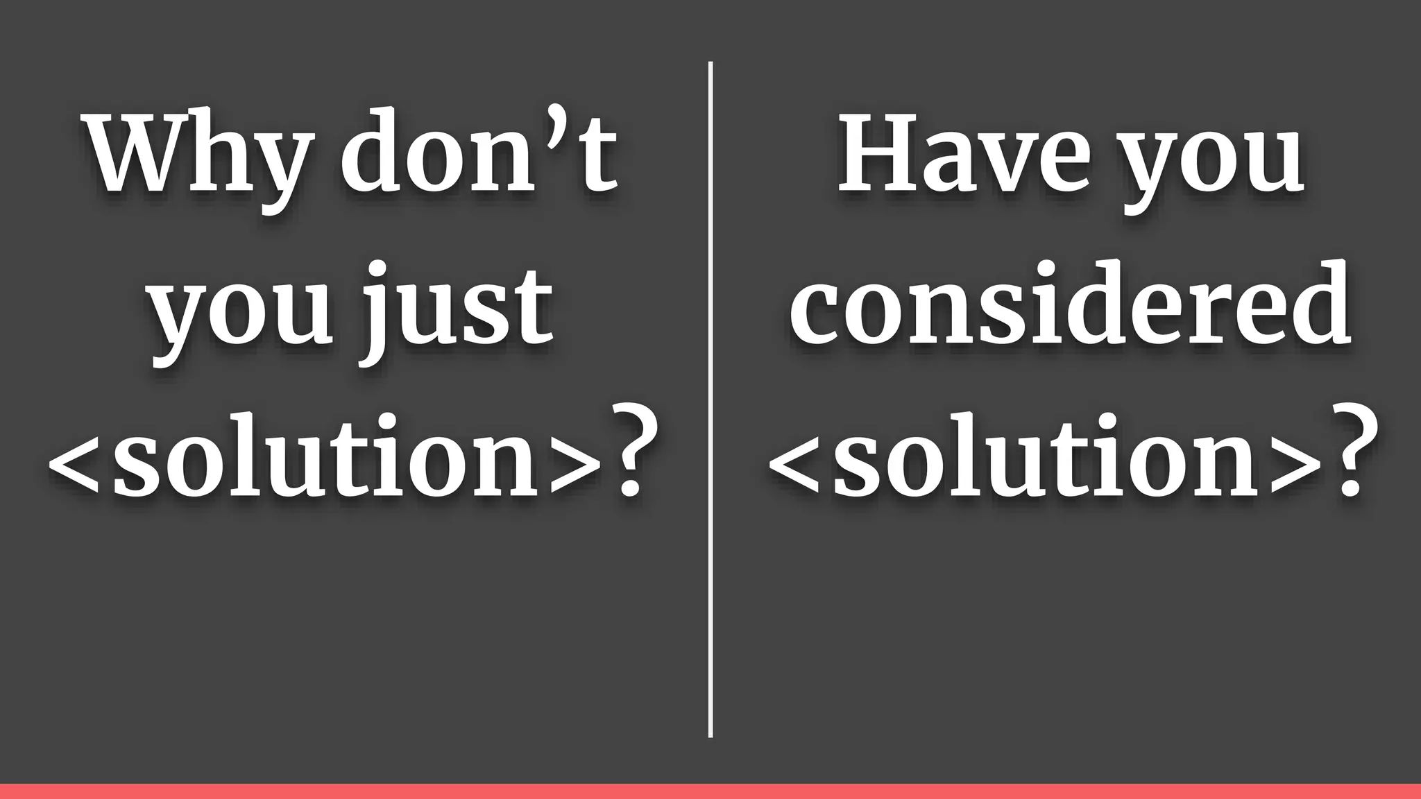 Why don’t
you just
<solution>?
Have you
considered
<solution>?
 