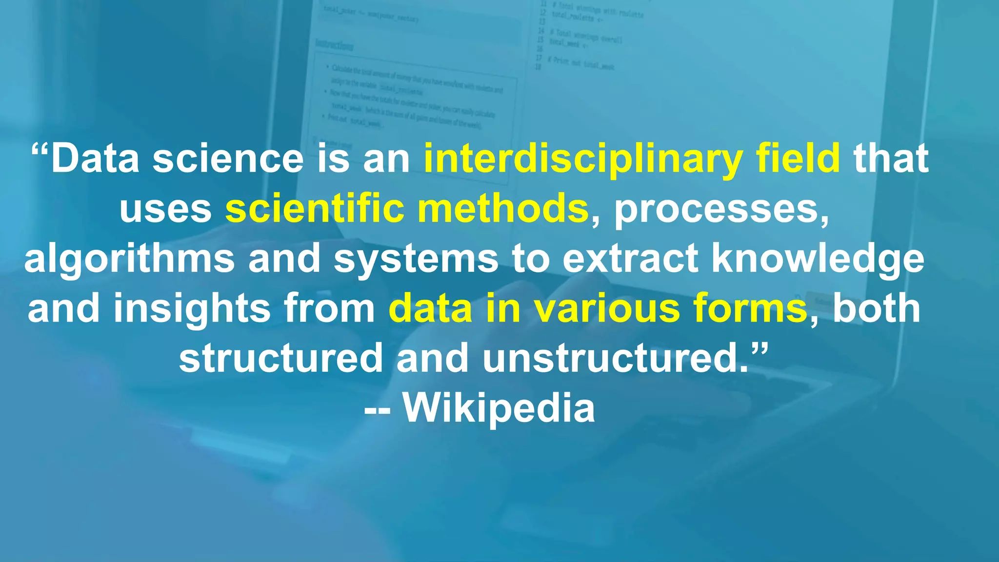 “Data science is an interdisciplinary field that
uses scientific methods, processes,
algorithms and systems to extract knowledge
and insights from data in various forms, both
structured and unstructured.”
-- Wikipedia
 