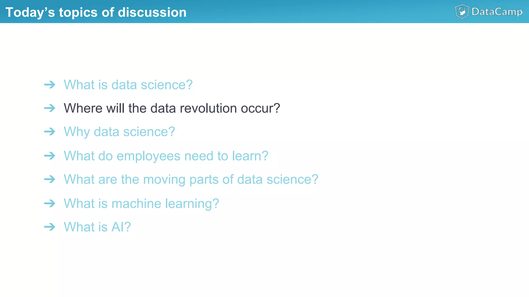 ➔  What is data science?
➔  Where will the data revolution occur?
➔  Why data science?
➔  What do employees need to learn?
➔  What are the moving parts of data science?
➔  What is machine learning?
➔  What is AI?
Today’s topics of discussion
 