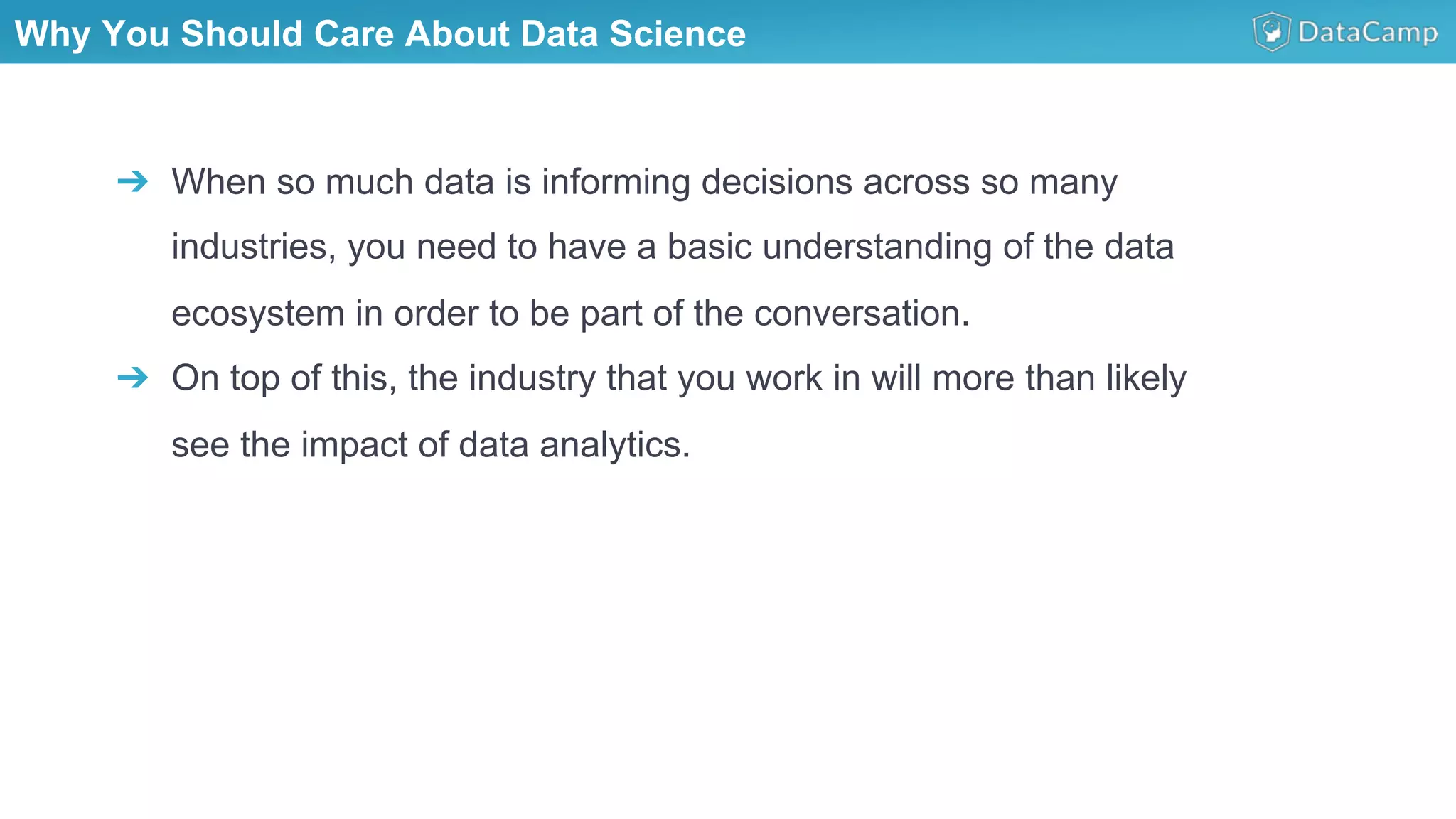 Why You Should Care About Data Science
➔  When so much data is informing decisions across so many
industries, you need to have a basic understanding of the data
ecosystem in order to be part of the conversation.
➔  On top of this, the industry that you work in will more than likely
see the impact of data analytics.
 