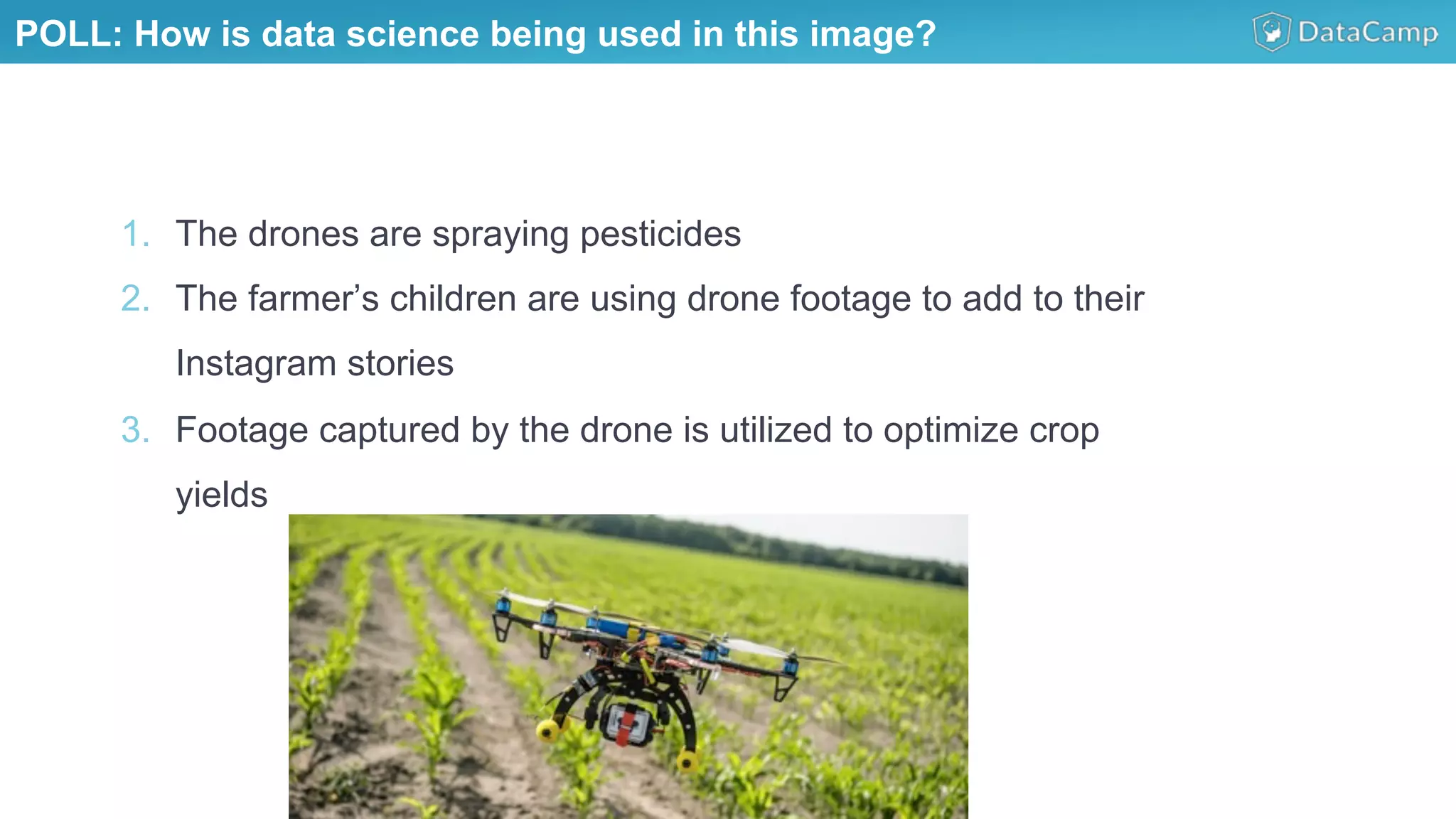 1.  The drones are spraying pesticides
2.  The farmer’s children are using drone footage to add to their
Instagram stories
3.  Footage captured by the drone is utilized to optimize crop
yields
POLL: How is data science being used in this image?
 