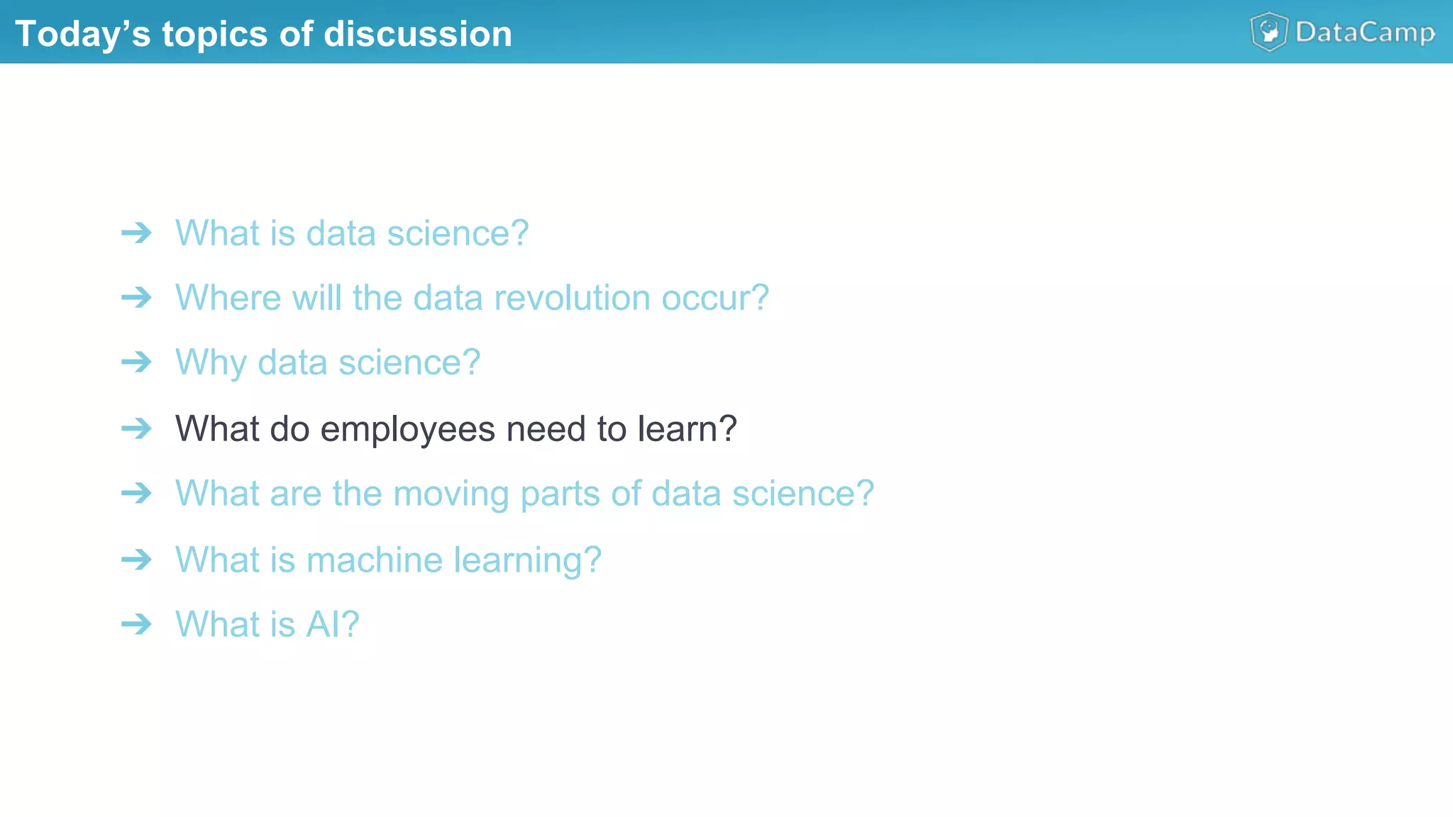 ➔  What is data science?
➔  Where will the data revolution occur?
➔  Why data science?
➔  What do employees need to learn?
➔  What are the moving parts of data science?
➔  What is machine learning?
➔  What is AI?
Today’s topics of discussion
 