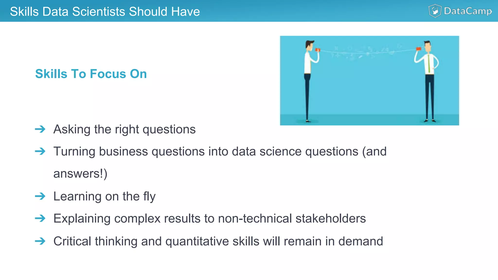 Skills Data Scientists Should Have
➔  Asking the right questions
➔  Turning business questions into data science questions (and
answers!)
➔  Learning on the fly
➔  Explaining complex results to non-technical stakeholders
➔  Critical thinking and quantitative skills will remain in demand
Skills To Focus On
 