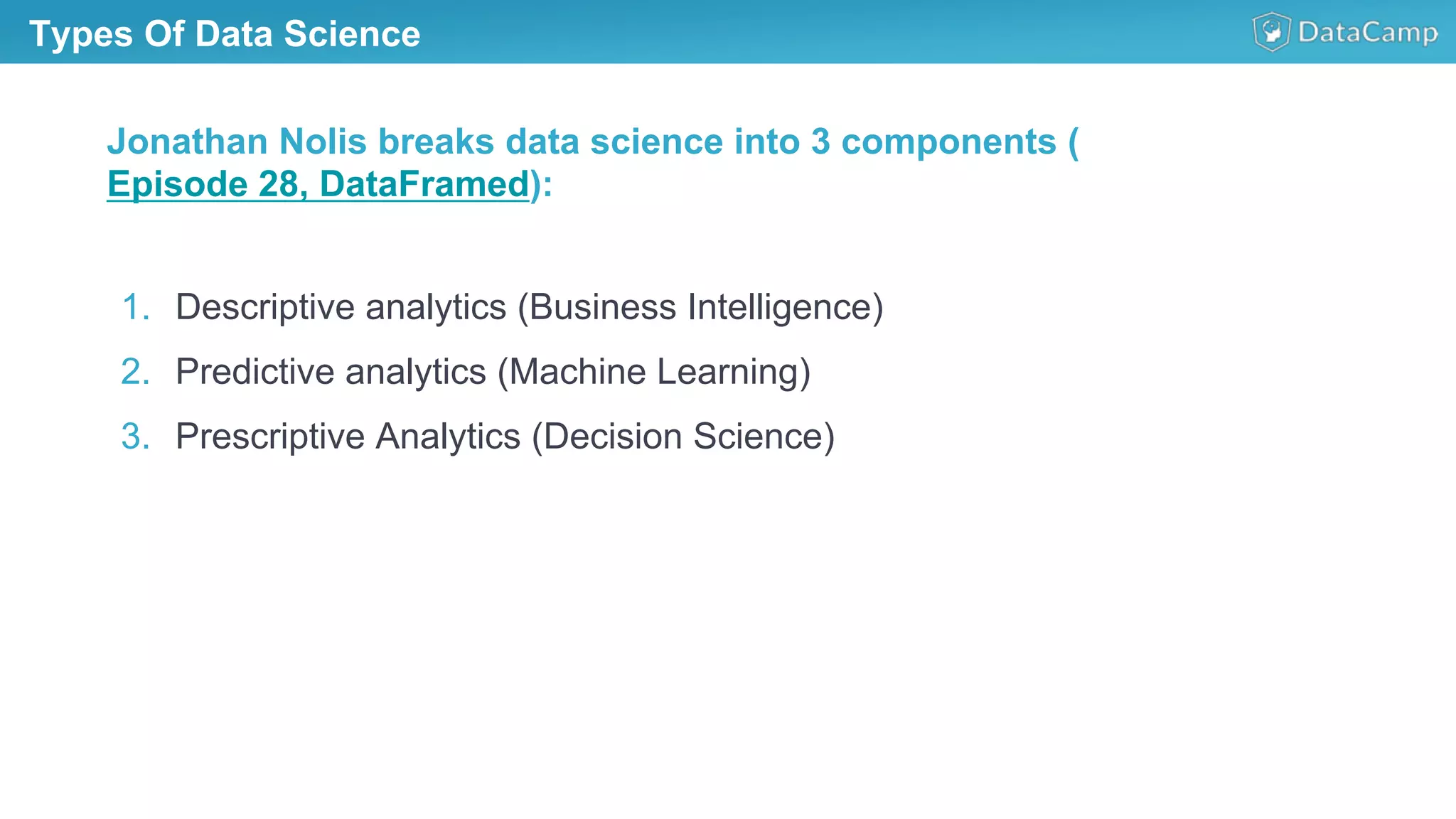 Types Of Data Science
1.  Descriptive analytics (Business Intelligence)
2.  Predictive analytics (Machine Learning)
3.  Prescriptive Analytics (Decision Science)
Jonathan Nolis breaks data science into 3 components (
Episode 28, DataFramed):
 