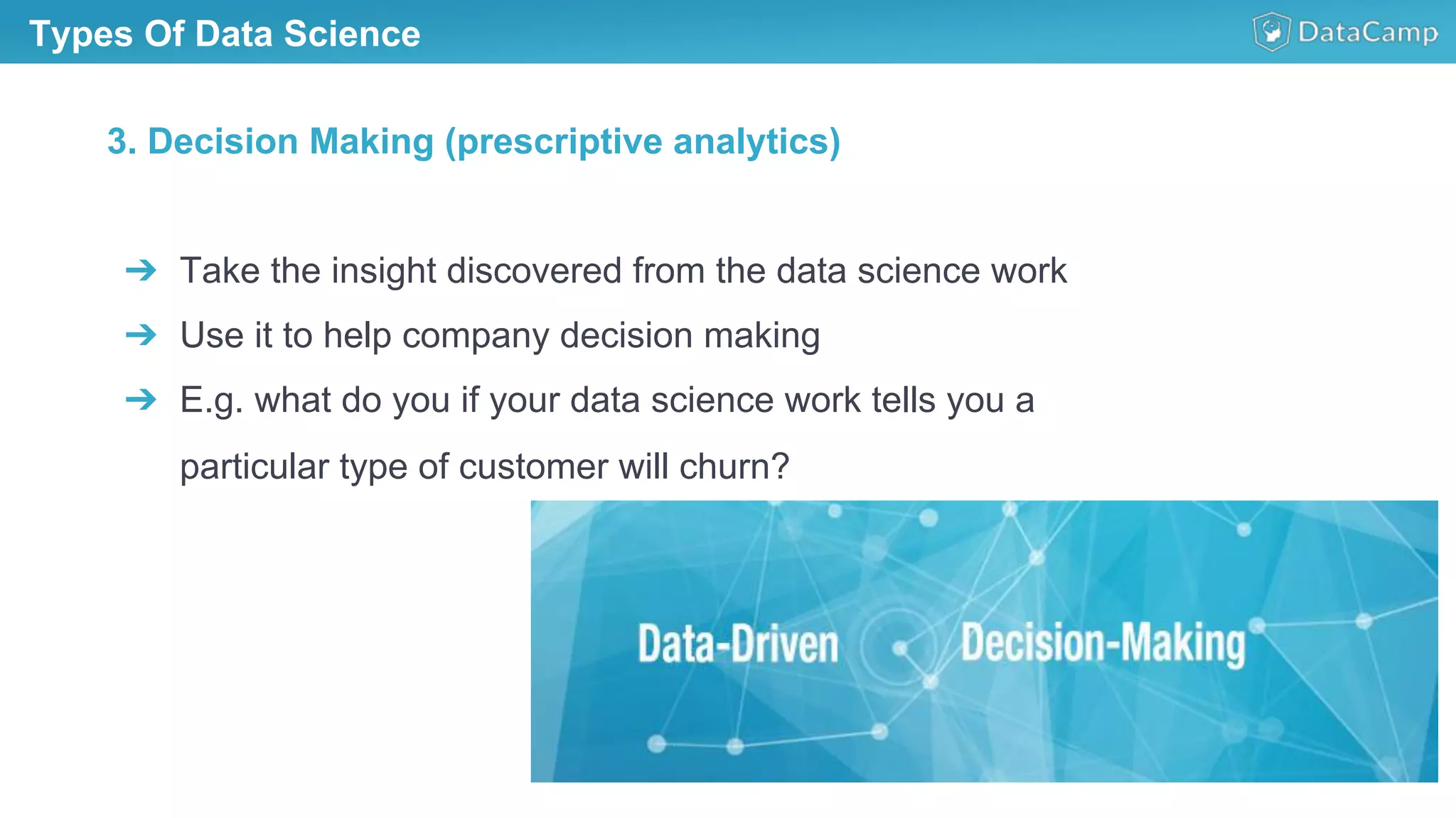 Types Of Data Science
➔  Take the insight discovered from the data science work
➔  Use it to help company decision making
➔  E.g. what do you if your data science work tells you a
particular type of customer will churn?
3. Decision Making (prescriptive analytics)
 