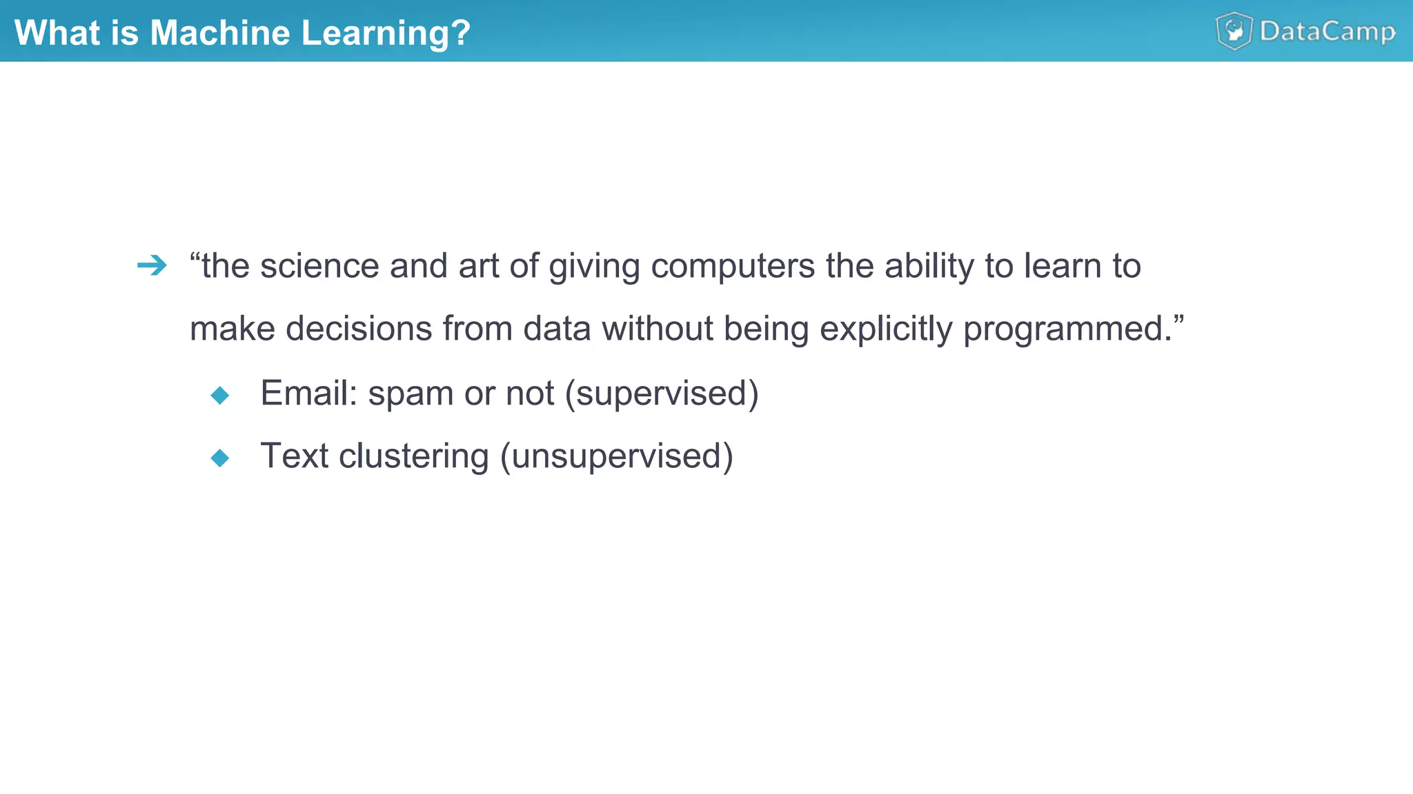 What is Machine Learning?
➔  “the science and art of giving computers the ability to learn to
make decisions from data without being explicitly programmed.”
◆  Email: spam or not (supervised)
◆  Text clustering (unsupervised)
 