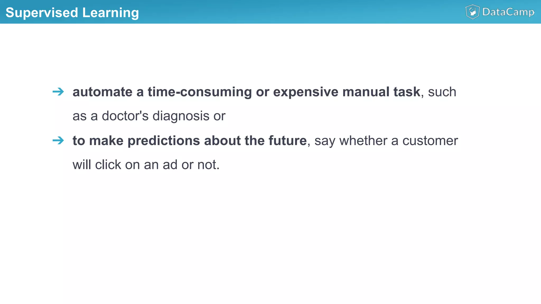 Supervised Learning
➔  automate a time-consuming or expensive manual task, such
as a doctor's diagnosis or
➔  to make predictions about the future, say whether a customer
will click on an ad or not.
 