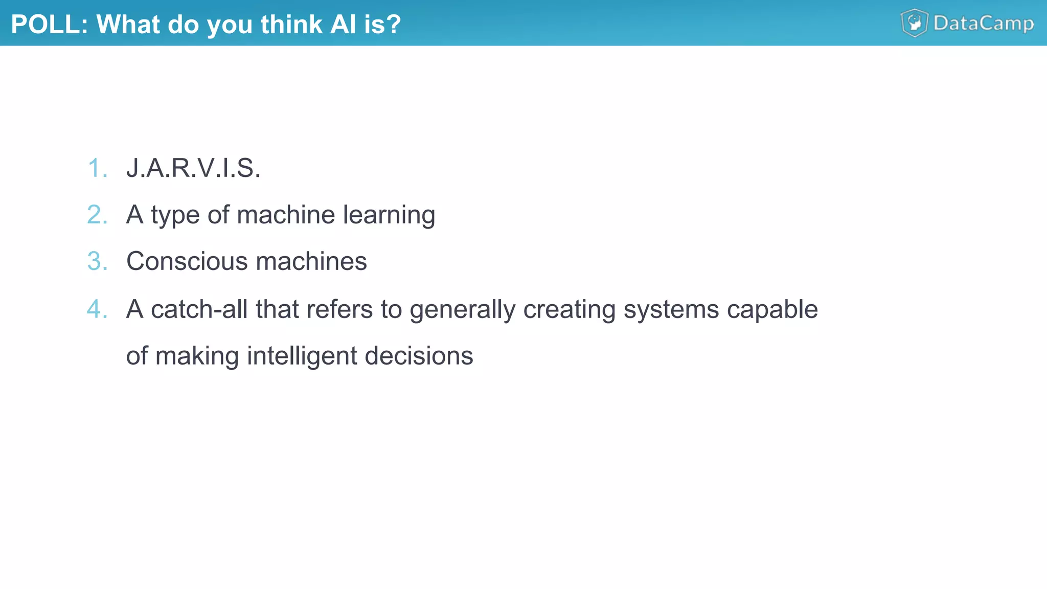 1.  J.A.R.V.I.S.
2.  A type of machine learning
3.  Conscious machines
4.  A catch-all that refers to generally creating systems capable
of making intelligent decisions
POLL: What do you think AI is?
 