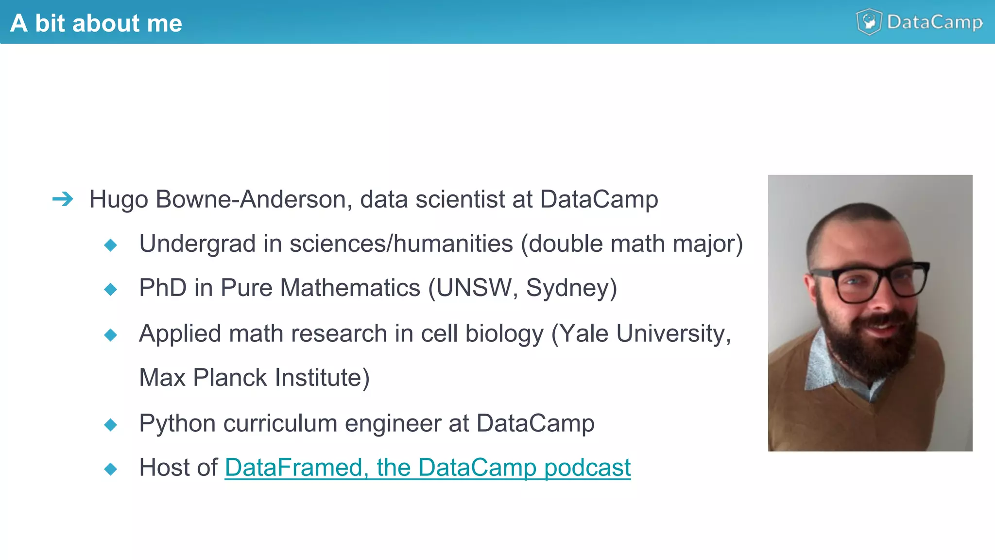 Illustrations you can use, just copy/paste
➔  Hugo Bowne-Anderson, data scientist at DataCamp
◆  Undergrad in sciences/humanities (double math major)
◆  PhD in Pure Mathematics (UNSW, Sydney)
◆  Applied math research in cell biology (Yale University,
Max Planck Institute)
◆  Python curriculum engineer at DataCamp
◆  Host of DataFramed, the DataCamp podcast
A bit about me
 