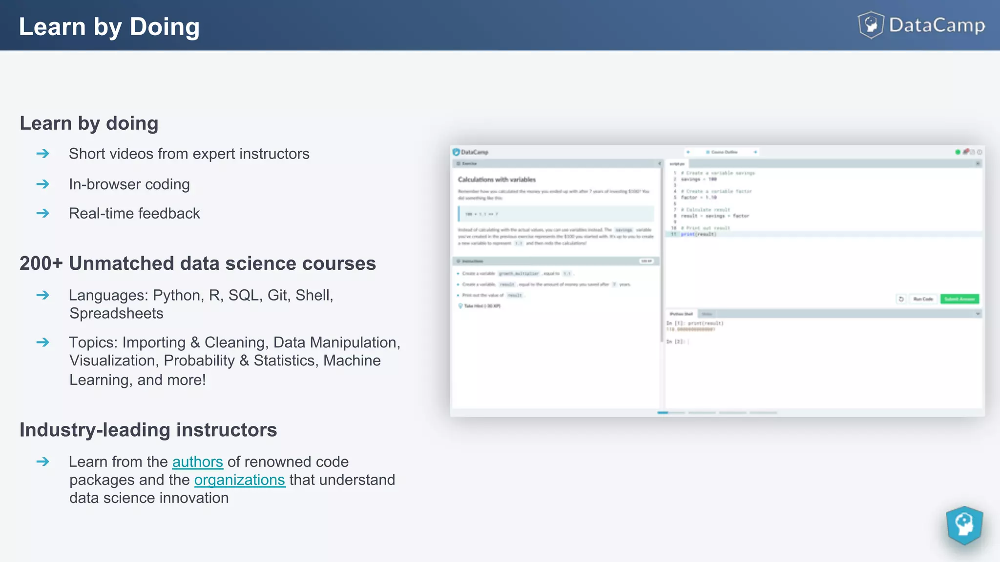 Learn by doing
➔  Short videos from expert instructors
➔  In-browser coding
➔  Real-time feedback
200+ Unmatched data science courses
➔  Languages: Python, R, SQL, Git, Shell,
Spreadsheets
➔  Topics: Importing & Cleaning, Data Manipulation,
Visualization, Probability & Statistics, Machine
Learning, and more!
Industry-leading instructors
➔  Learn from the authors of renowned code
packages and the organizations that understand
data science innovation
Learn by Doing
 