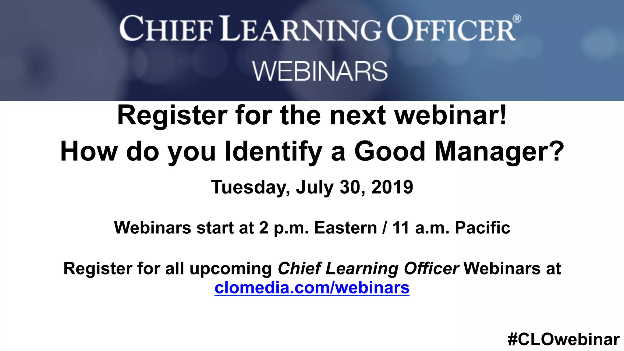 #CLOwebinar
	 	
		
Register for the next webinar!
How do you Identify a Good Manager?
Tuesday, July 30, 2019
Webinars start at 2 p.m. Eastern / 11 a.m. Pacific
Register for all upcoming Chief Learning Officer Webinars at
clomedia.com/webinars
 