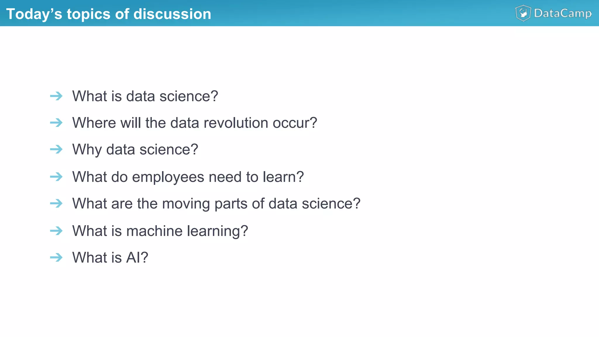 ➔  What is data science?
➔  Where will the data revolution occur?
➔  Why data science?
➔  What do employees need to learn?
➔  What are the moving parts of data science?
➔  What is machine learning?
➔  What is AI?
Today’s topics of discussion
 