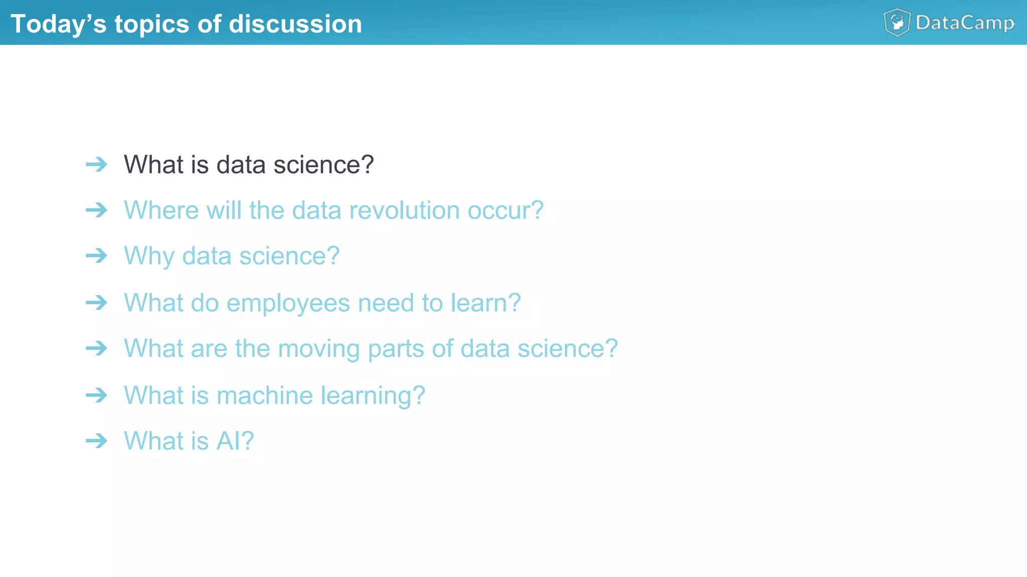 ➔  What is data science?
➔  Where will the data revolution occur?
➔  Why data science?
➔  What do employees need to learn?
➔  What are the moving parts of data science?
➔  What is machine learning?
➔  What is AI?
Today’s topics of discussion
 