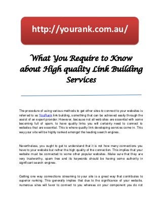 http://yourank.com.au/


       What You Require to Know
about High quality Link Building
                                  Services



The procedure of using various methods to get other sites to connect to your websites is
referred to as YouRank link building, something that can be achieved easily through the
assist of an expert provider. However, because not all web sites are essential with some
becoming full of spam, to have quality links you will certainly need to connect to
websites that are essential. This is where quality link developing services come in. This
way your site will be highly ranked amongst the leading search engines.



Nevertheless, you ought to get to understand that it is not how many connections you
have to your website but rather the high quality of the connection. This implies that your
website must be connected to some other popular websites. Make sure that they are
very trustworthy, spam free and its keywords should be having some authority in
significant search engines.



Getting one way connections streaming to your site is a great way that contributes to
superior ranking. This generally implies that due to the significance of your website,
numerous sites will favor to connect to you whereas on your component you do not
 