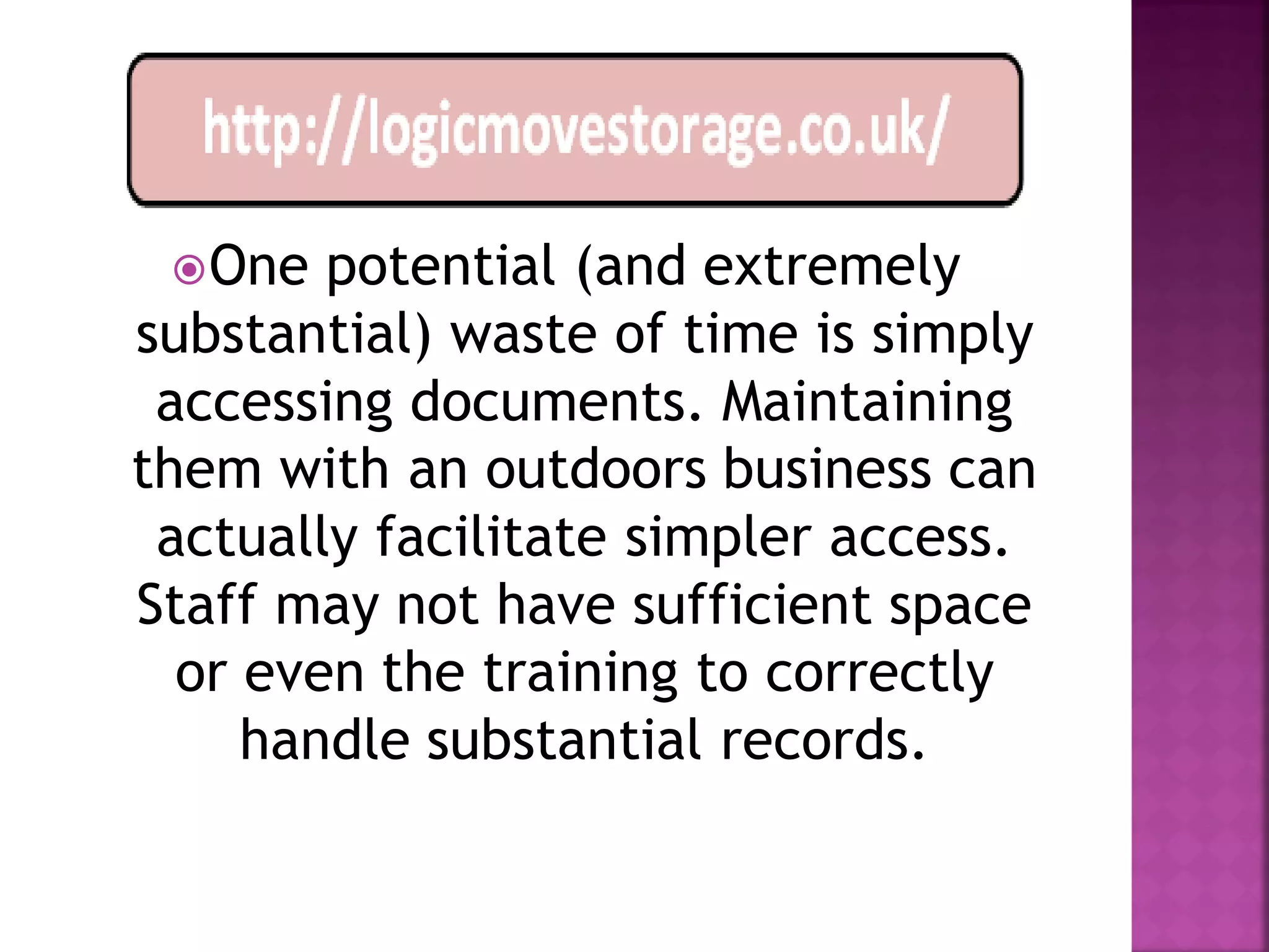  One  potential (and extremely
substantial) waste of time is simply
 accessing documents. Maintaining
them with an outdoors business can
 actually facilitate simpler access.
Staff may not have sufficient space
  or even the training to correctly
     handle substantial records.
 