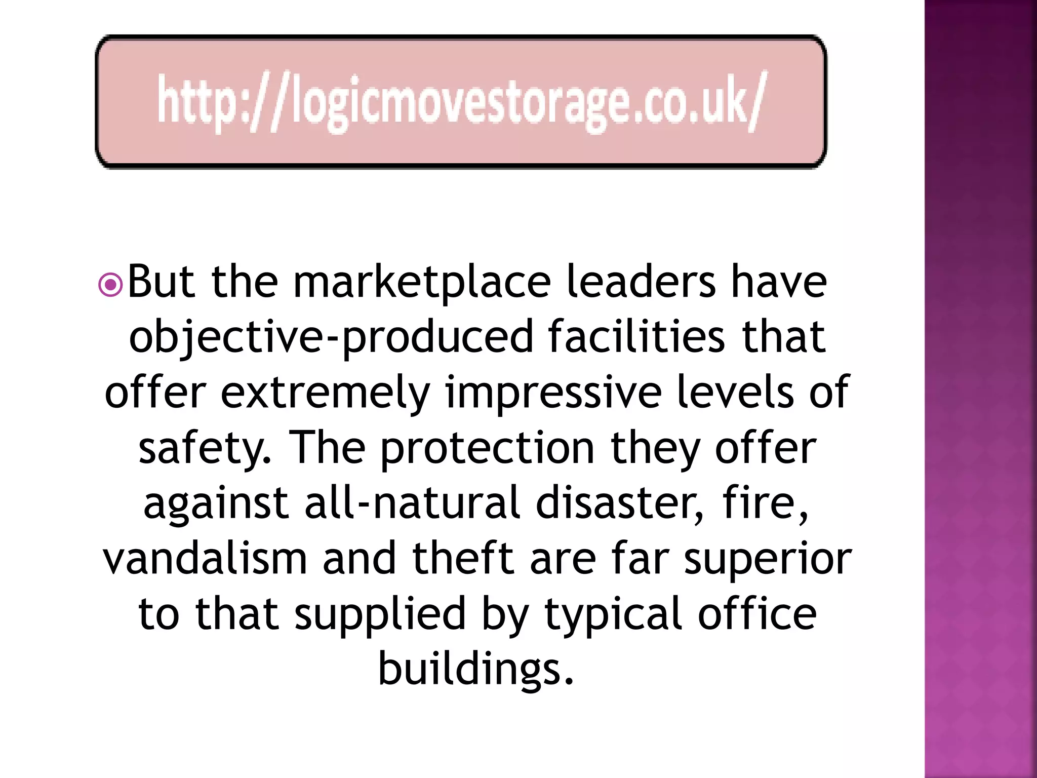  Butthe marketplace leaders have
 objective-produced facilities that
offer extremely impressive levels of
  safety. The protection they offer
  against all-natural disaster, fire,
vandalism and theft are far superior
 to that supplied by typical office
              buildings.
 