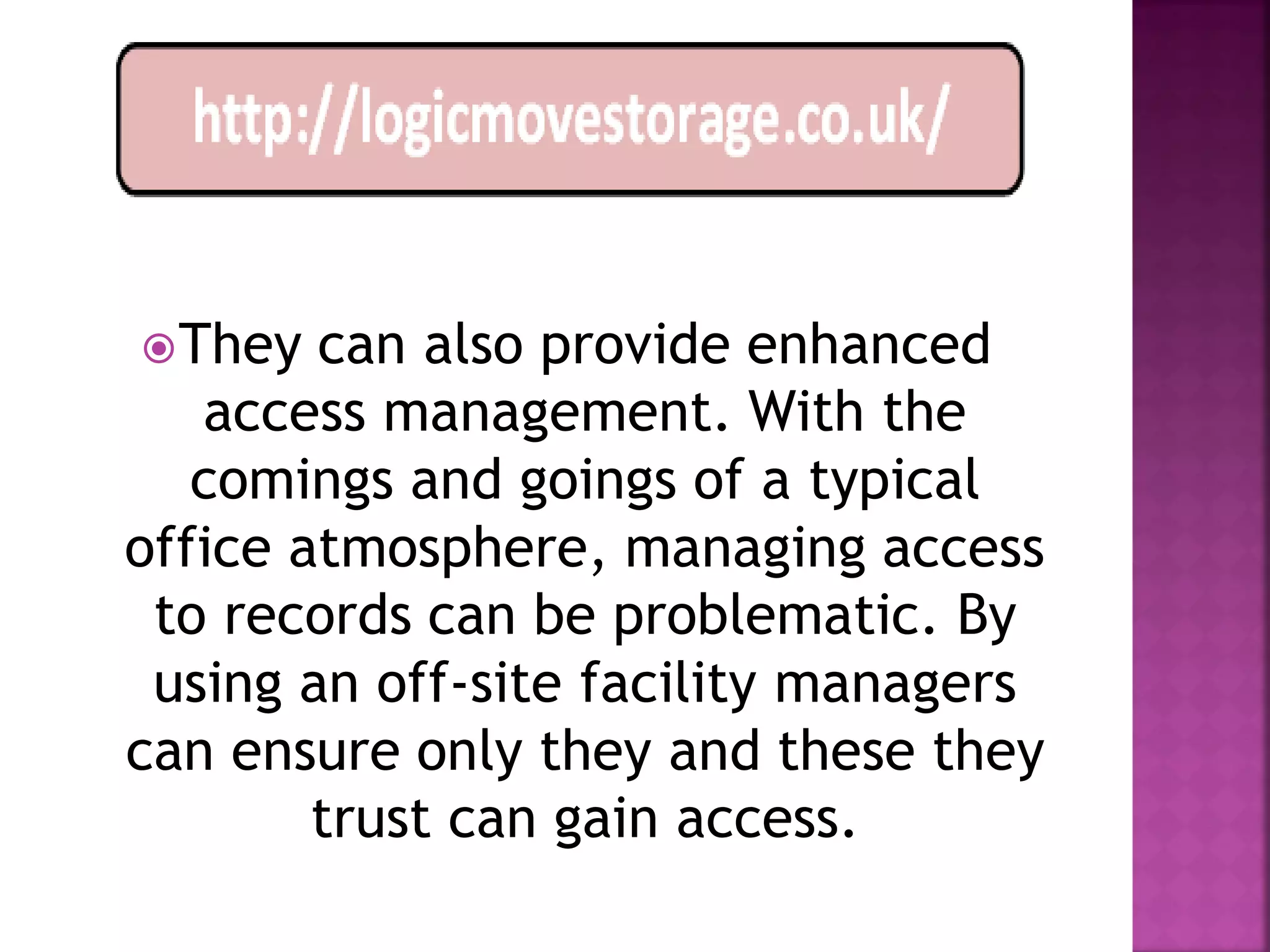  They  can also provide enhanced
   access management. With the
   comings and goings of a typical
office atmosphere, managing access
 to records can be problematic. By
 using an off-site facility managers
can ensure only they and these they
        trust can gain access.
 