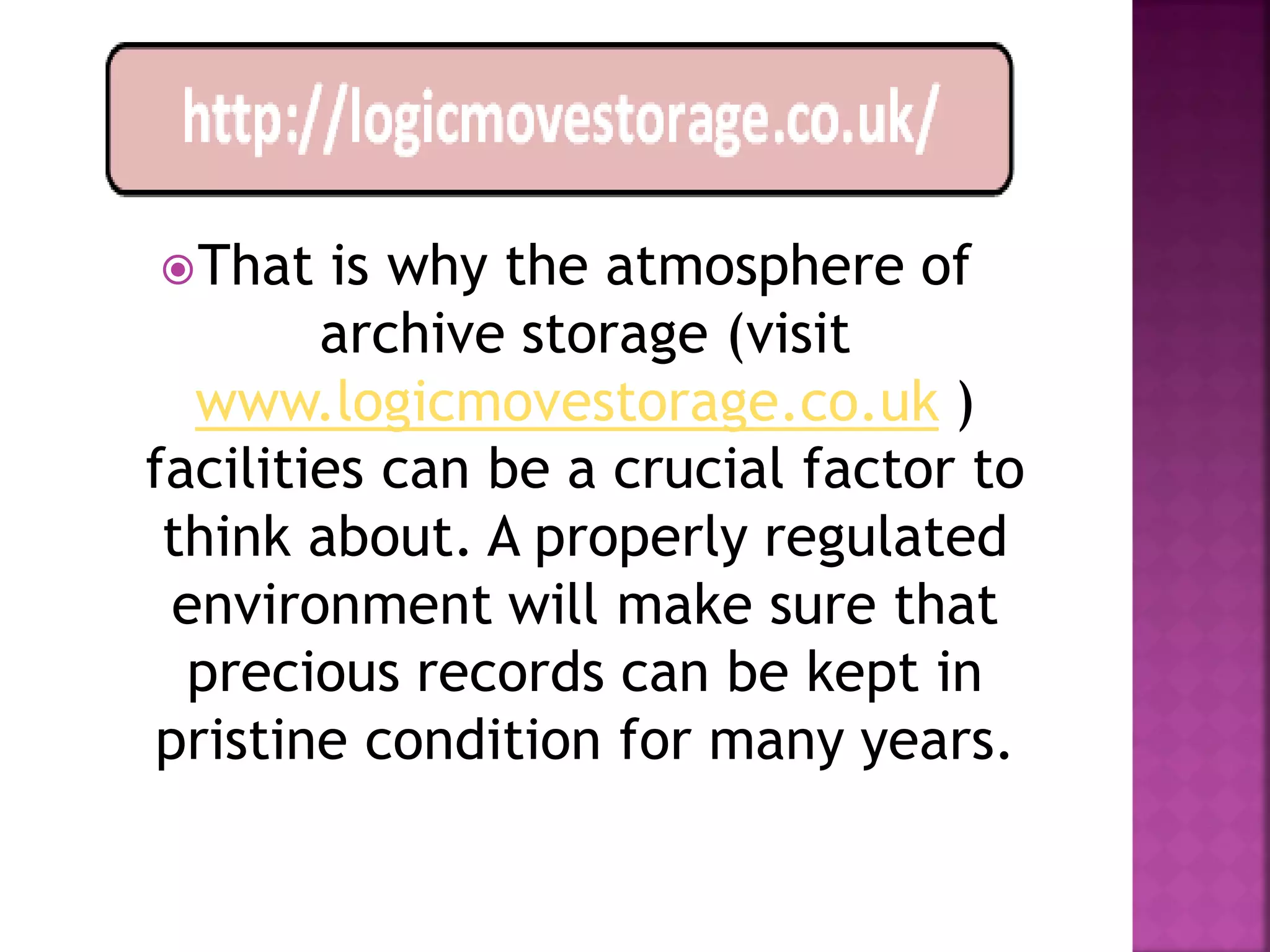  That   is why the atmosphere of
        archive storage (visit
  www.logicmovestorage.co.uk )
facilities can be a crucial factor to
 think about. A properly regulated
 environment will make sure that
  precious records can be kept in
pristine condition for many years.
 