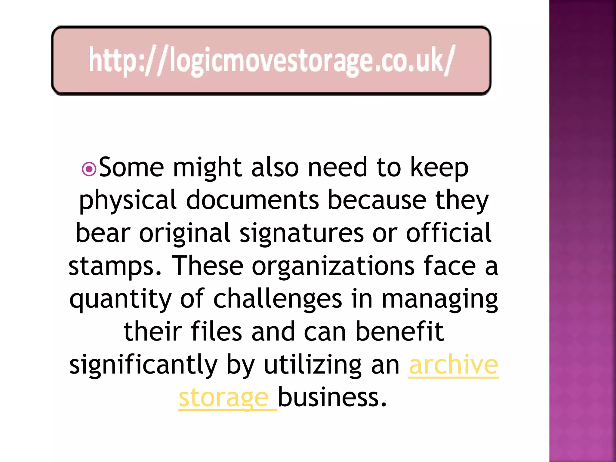  Some  might also need to keep
 physical documents because they
 bear original signatures or official
stamps. These organizations face a
quantity of challenges in managing
     their files and can benefit
significantly by utilizing an archive
          storage business.
 