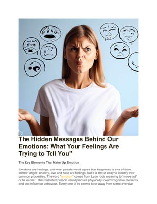 The Hidden Messages Behind Our
Emotions: What Your Feelings Are
Trying to Tell You”
The Key Elements That Make Up Emotion
Emotions are feelings, and most people would agree that happiness is one of them.
sorrow, anger, anxiety, love and hate are feelings, but it is not so easy to identify their
common properties. The word “emotion” comes from Latin roots meaning to “move out”
or to “excite”. The motivated person usually moves physically toward cognitive elements
and that influence behaviour. Every one of us seems to or away from some aversive
 