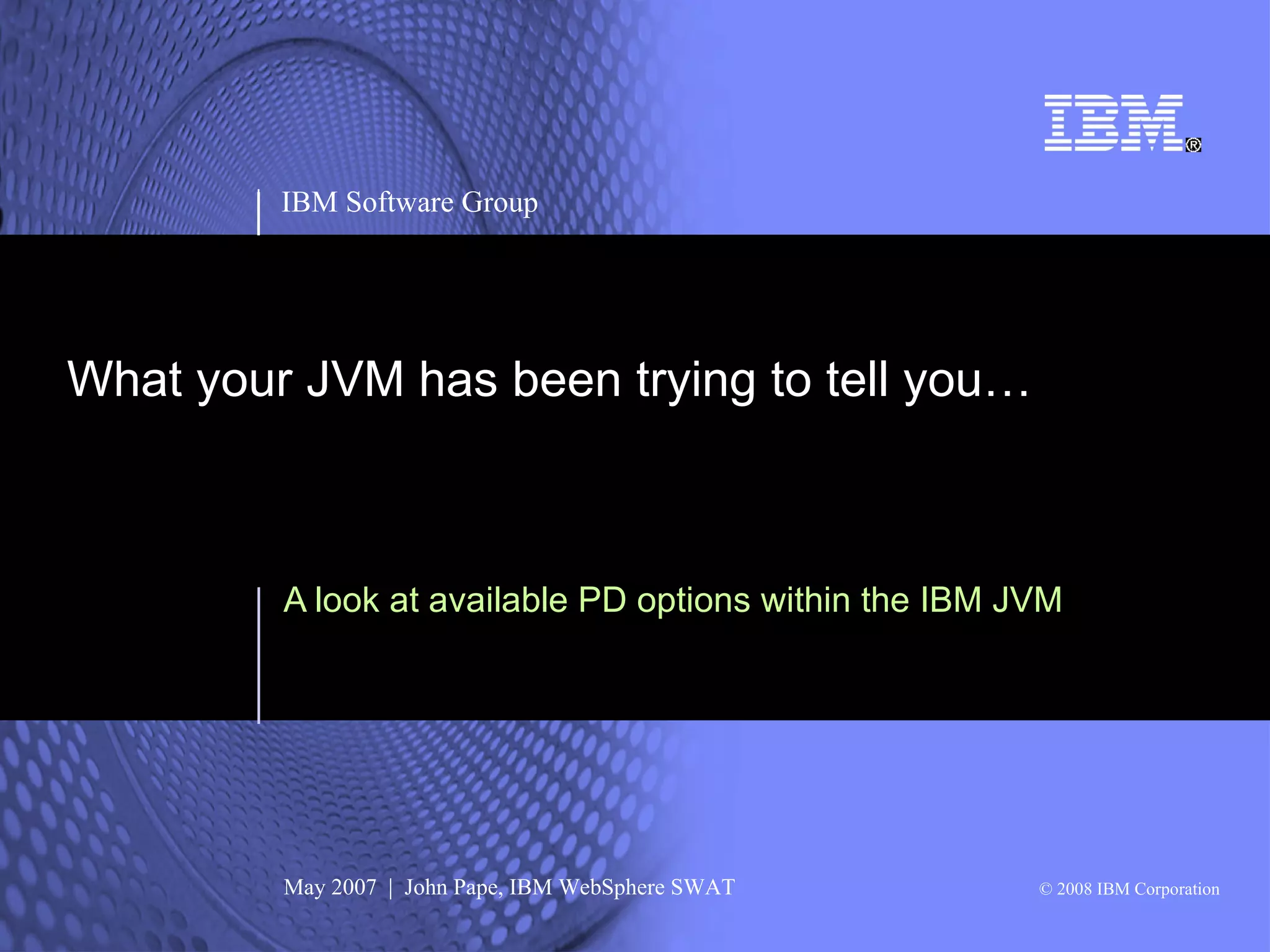 IBM Software Group




What your JVM has been trying to tell you…



         A look at available PD options within the IBM JVM




         May 2007 | John Pape, IBM WebSphere SWAT       © 2008 IBM Corporation
 