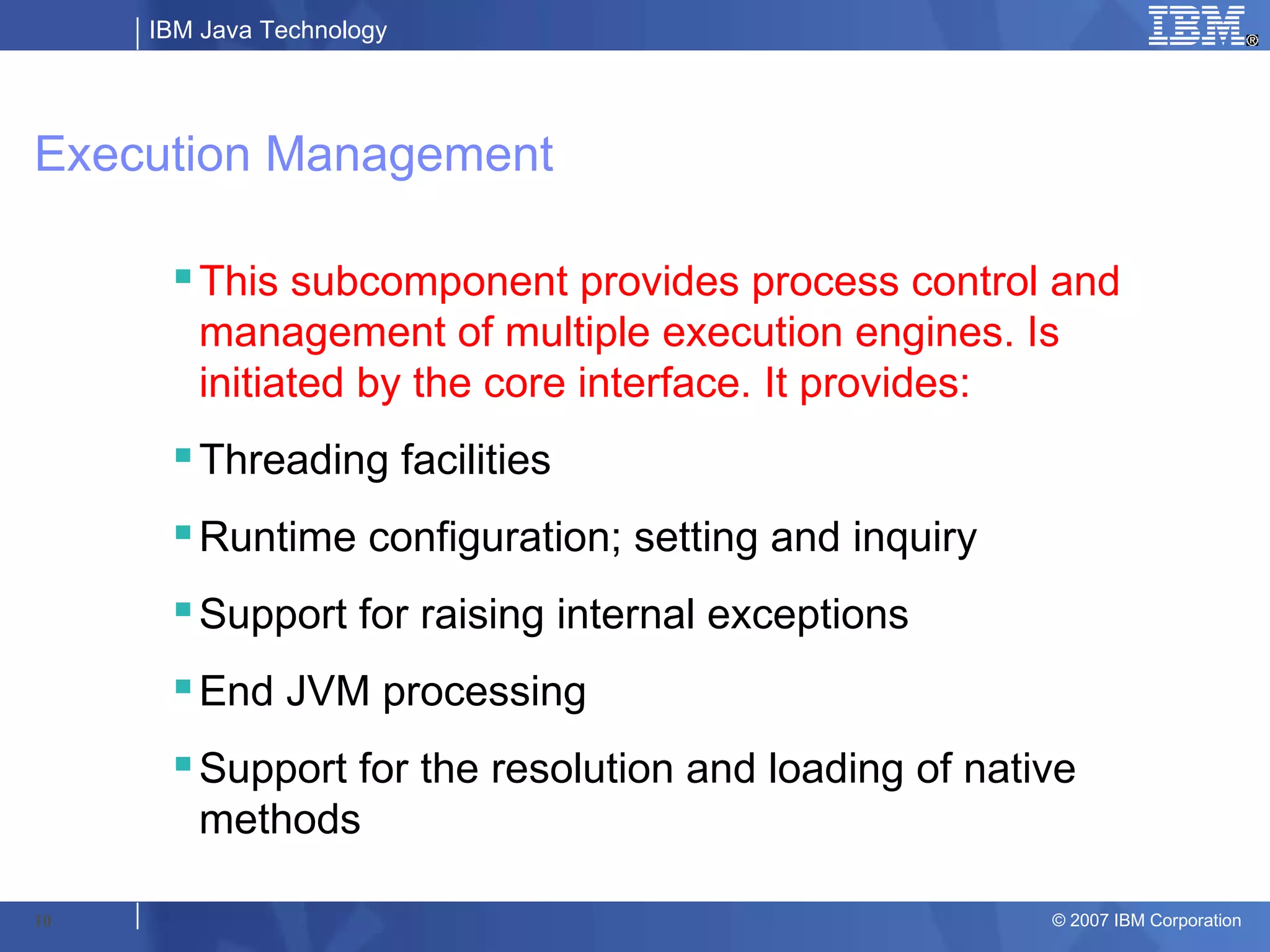 IBM Java Technology




Execution Management

      This subcomponent provides process control and
       management of multiple execution engines. Is
       initiated by the core interface. It provides:
      Threading facilities
      Runtime configuration; setting and inquiry
      Support for raising internal exceptions
      End JVM processing
      Support for the resolution and loading of native
       methods

10                                                   © 2007 IBM Corporation
 