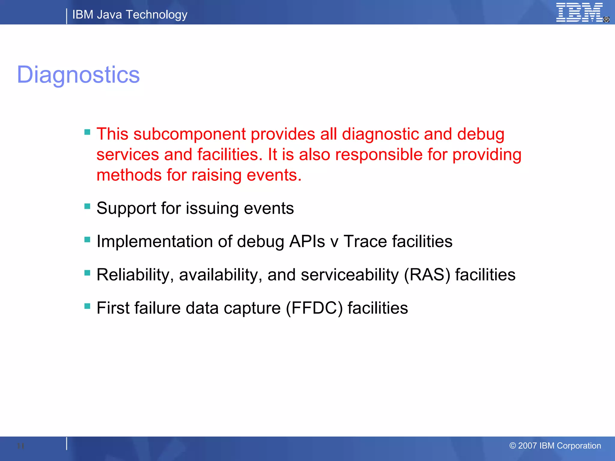 IBM Java Technology




Diagnostics

       This subcomponent provides all diagnostic and debug
        services and facilities. It is also responsible for providing
        methods for raising events.
       Support for issuing events
       Implementation of debug APIs v Trace facilities
       Reliability, availability, and serviceability (RAS) facilities
       First failure data capture (FFDC) facilities




11                                                                   © 2007 IBM Corporation
 