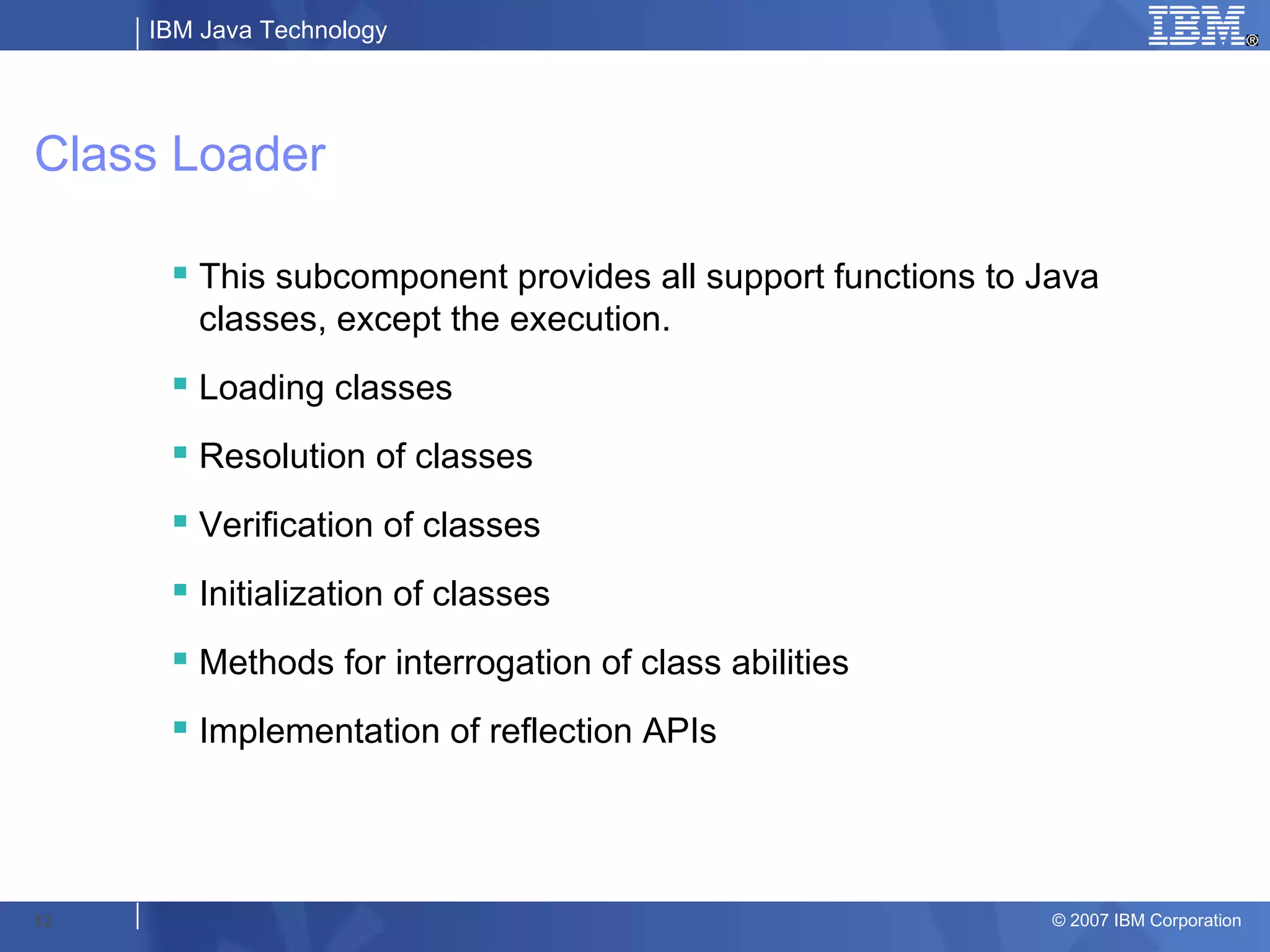 IBM Java Technology




Class Loader

       This subcomponent provides all support functions to Java
        classes, except the execution.
       Loading classes
       Resolution of classes
       Verification of classes
       Initialization of classes
       Methods for interrogation of class abilities
       Implementation of reflection APIs




12                                                           © 2007 IBM Corporation
 