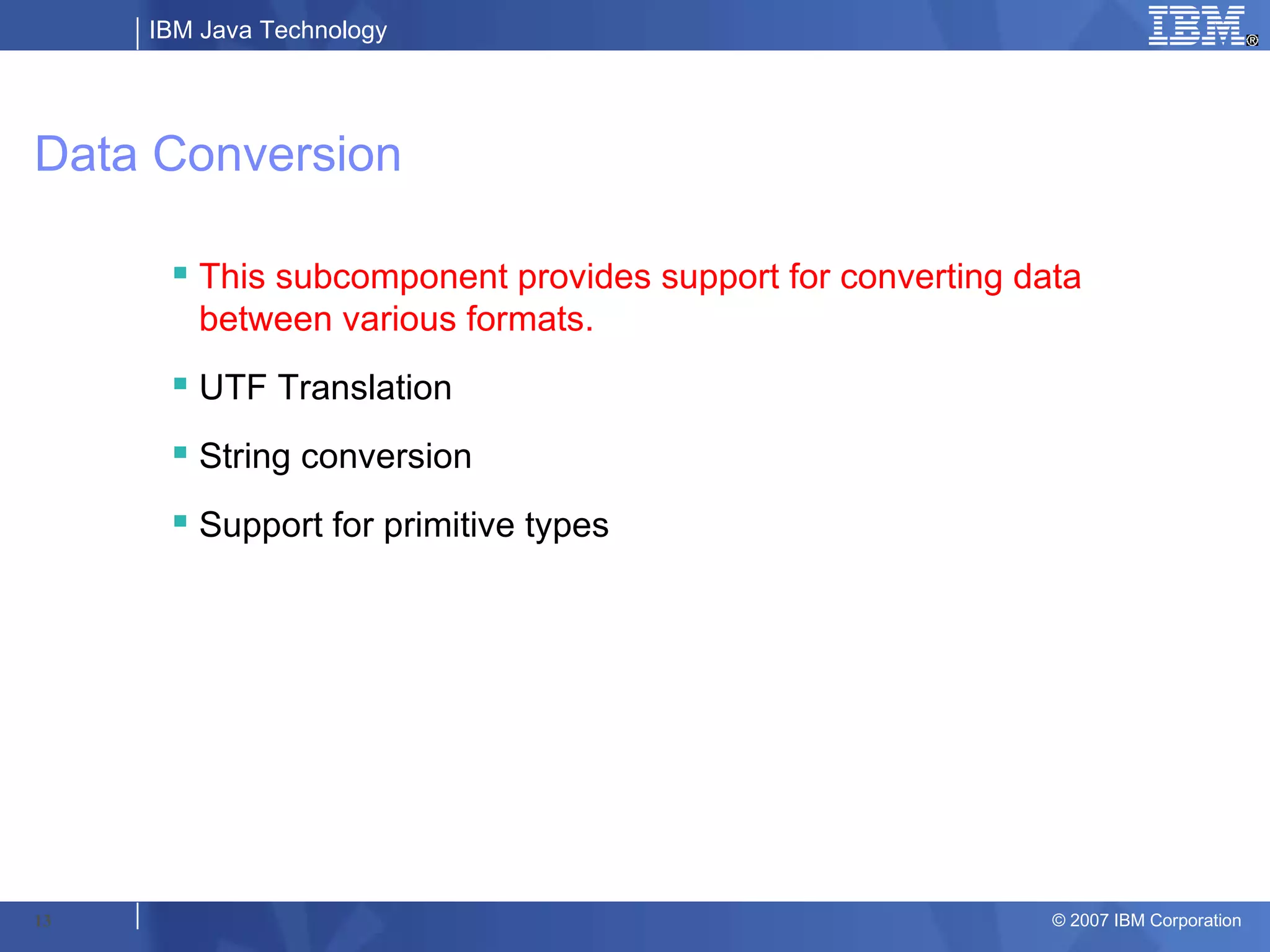 IBM Java Technology




Data Conversion

       This subcomponent provides support for converting data
        between various formats.
       UTF Translation
       String conversion
       Support for primitive types




13                                                          © 2007 IBM Corporation
 