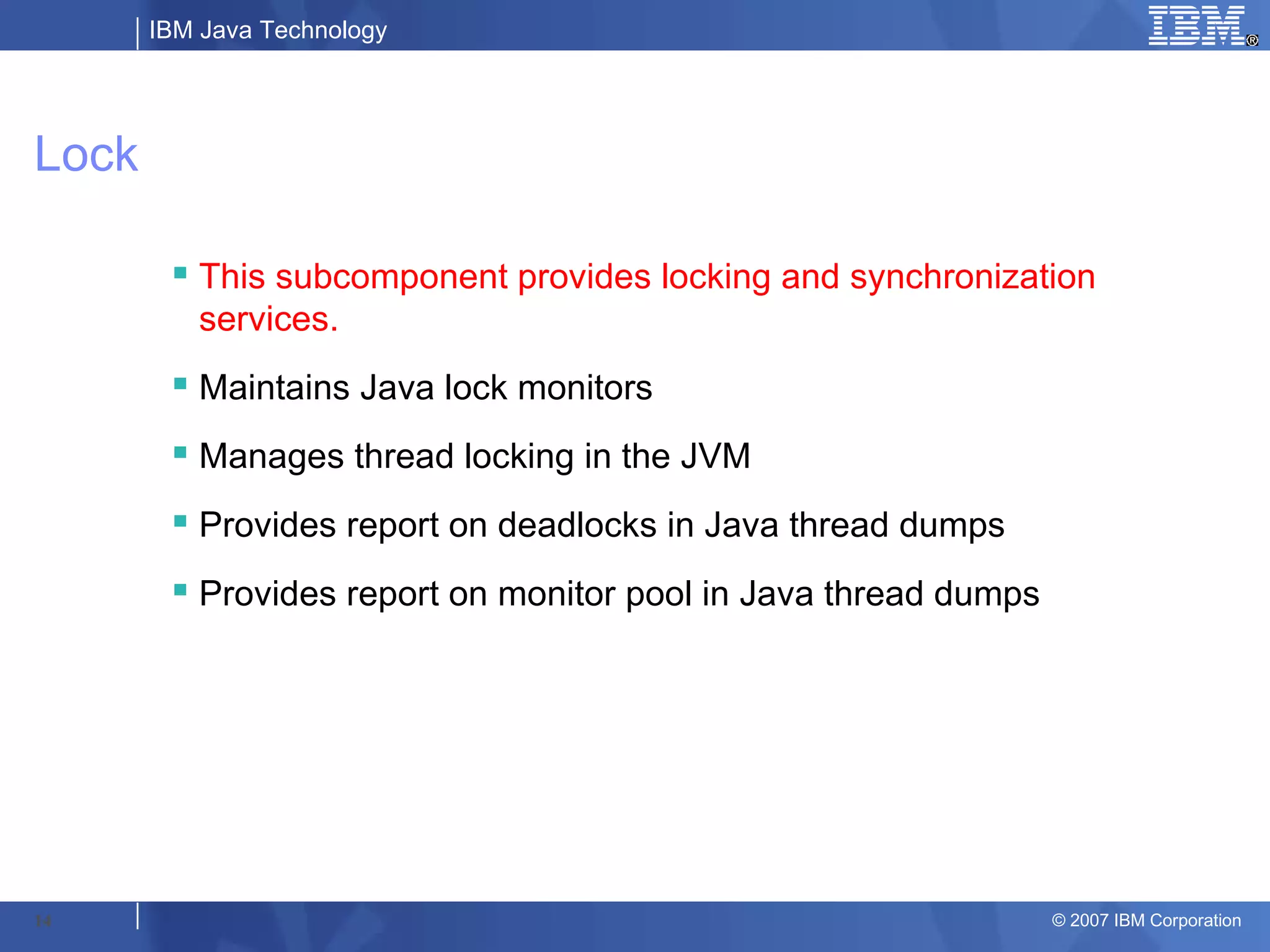 IBM Java Technology




Lock

         This subcomponent provides locking and synchronization
          services.
         Maintains Java lock monitors
         Manages thread locking in the JVM
         Provides report on deadlocks in Java thread dumps
         Provides report on monitor pool in Java thread dumps




14                                                               © 2007 IBM Corporation
 