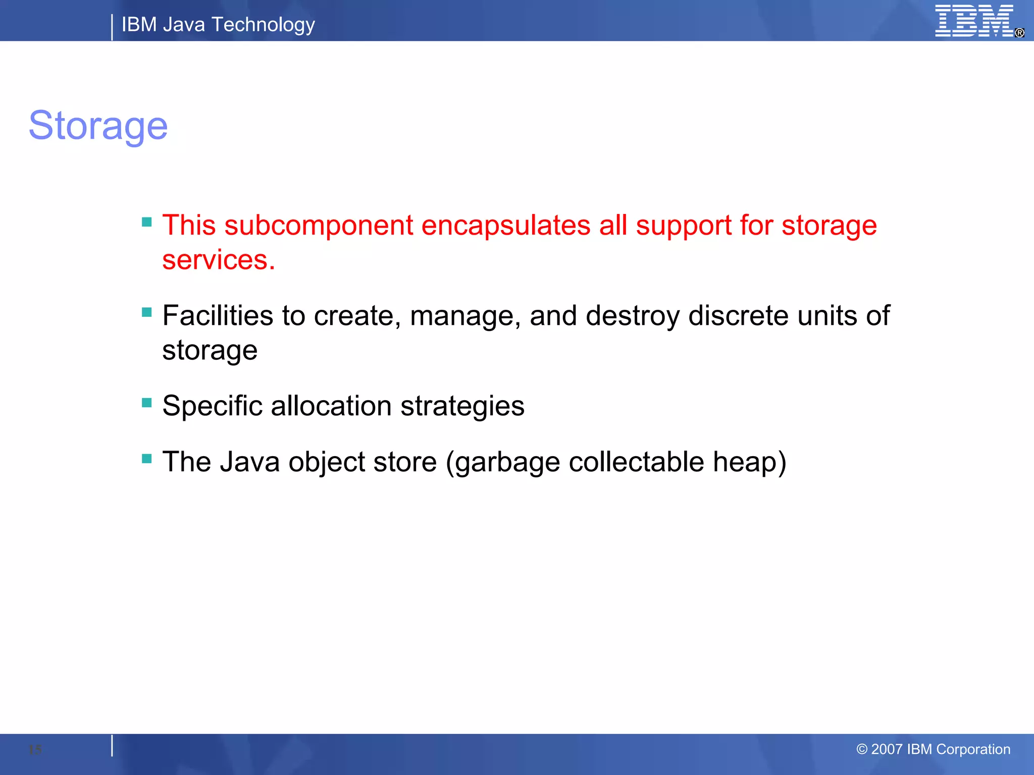 IBM Java Technology




Storage

       This subcomponent encapsulates all support for storage
        services.
       Facilities to create, manage, and destroy discrete units of
        storage
       Specific allocation strategies
       The Java object store (garbage collectable heap)




15                                                              © 2007 IBM Corporation
 