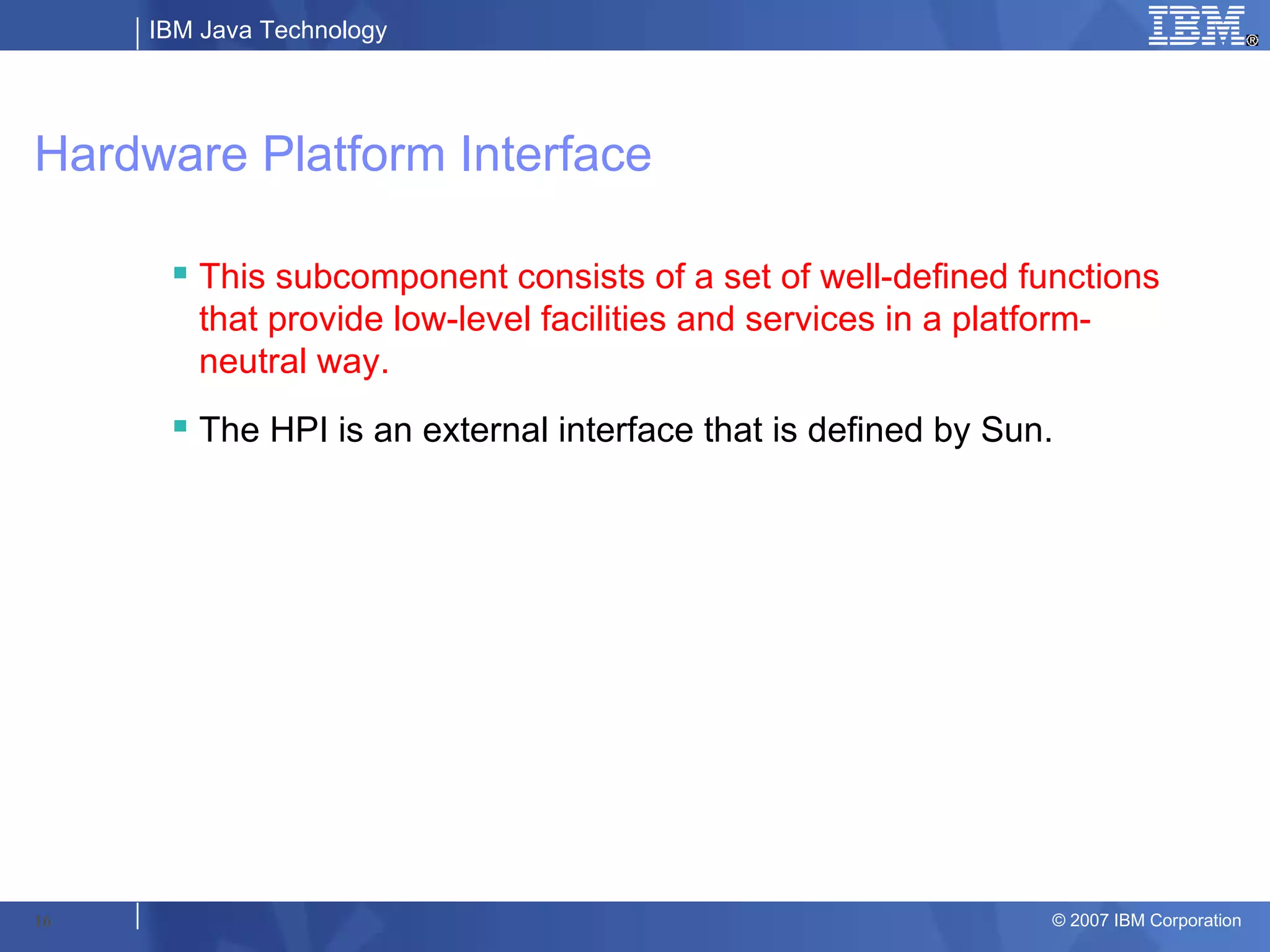 IBM Java Technology




Hardware Platform Interface

       This subcomponent consists of a set of well-defined functions
        that provide low-level facilities and services in a platform-
        neutral way.
       The HPI is an external interface that is defined by Sun.




16                                                             © 2007 IBM Corporation
 