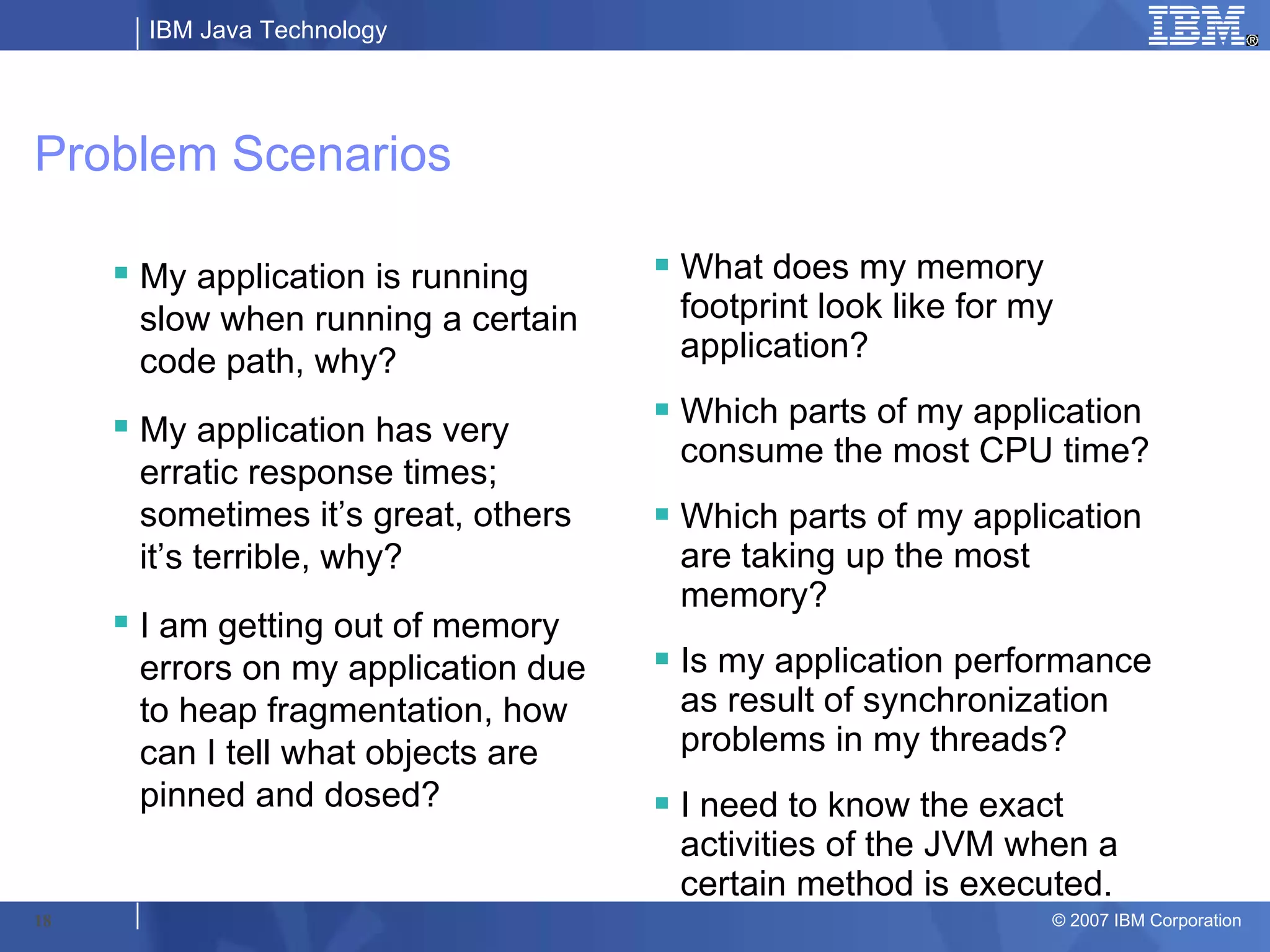 IBM Java Technology




Problem Scenarios

      My application is running       What does my memory
       slow when running a certain      footprint look like for my
       code path, why?                  application?

      My application has very         Which parts of my application
                                        consume the most CPU time?
       erratic response times;
       sometimes it’s great, others    Which parts of my application
       it’s terrible, why?              are taking up the most
                                        memory?
      I am getting out of memory
       errors on my application due    Is my application performance
       to heap fragmentation, how       as result of synchronization
       can I tell what objects are      problems in my threads?
       pinned and dosed?               I need to know the exact
                                        activities of the JVM when a
                                        certain method is executed.
18                                                               © 2007 IBM Corporation
 