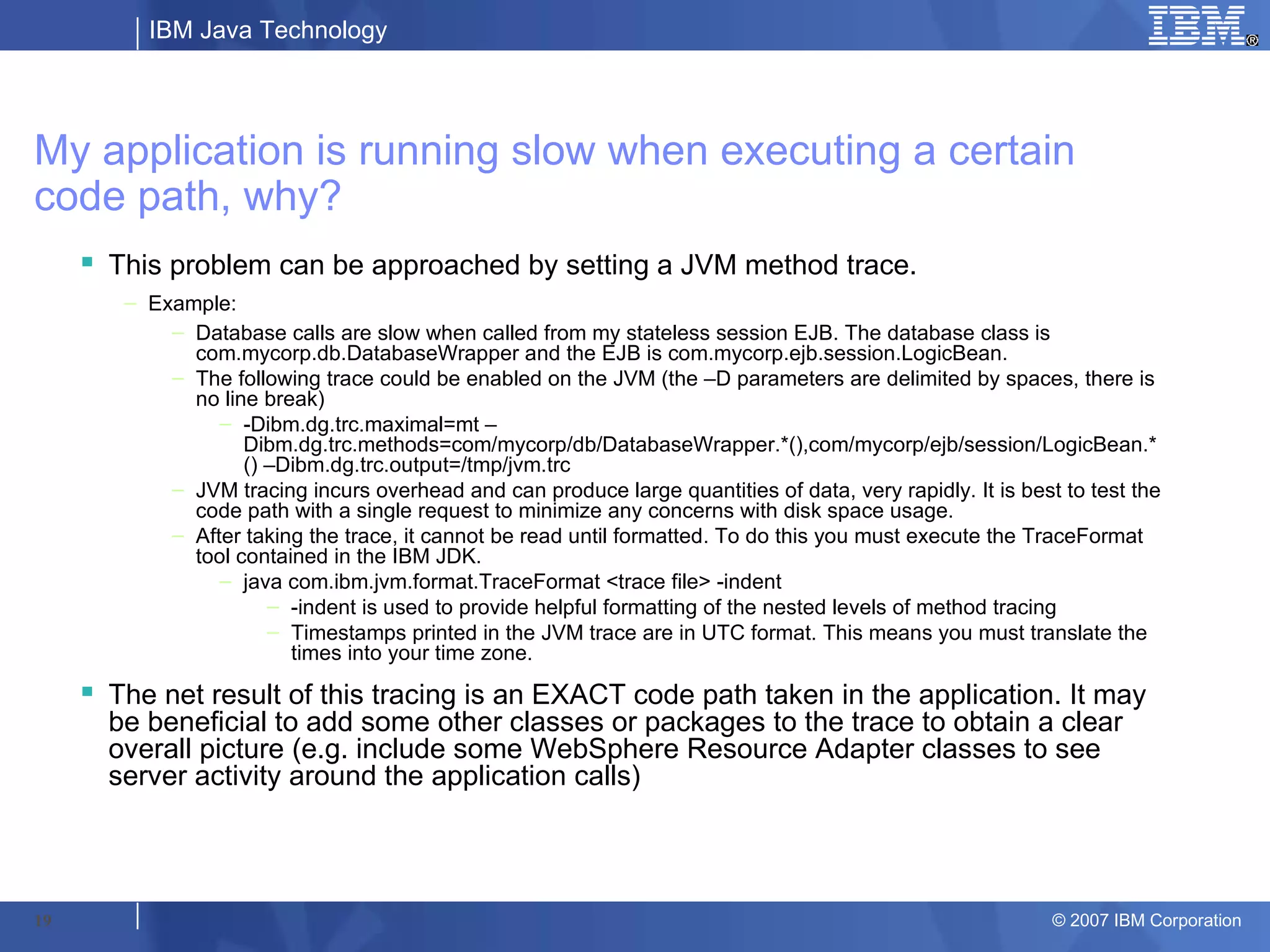 IBM Java Technology




My application is running slow when executing a certain
code path, why?
      This problem can be approached by setting a JVM method trace.
        – Example:
            – Database calls are slow when called from my stateless session EJB. The database class is
              com.mycorp.db.DatabaseWrapper and the EJB is com.mycorp.ejb.session.LogicBean.
            – The following trace could be enabled on the JVM (the –D parameters are delimited by spaces, there is
              no line break)
                 – -Dibm.dg.trc.maximal=mt –
                    Dibm.dg.trc.methods=com/mycorp/db/DatabaseWrapper.*(),com/mycorp/ejb/session/LogicBean.*
                    () –Dibm.dg.trc.output=/tmp/jvm.trc
            – JVM tracing incurs overhead and can produce large quantities of data, very rapidly. It is best to test the
              code path with a single request to minimize any concerns with disk space usage.
            – After taking the trace, it cannot be read until formatted. To do this you must execute the TraceFormat
              tool contained in the IBM JDK.
                 – java com.ibm.jvm.format.TraceFormat <trace file> -indent
                       – -indent is used to provide helpful formatting of the nested levels of method tracing
                       – Timestamps printed in the JVM trace are in UTC format. This means you must translate the
                         times into your time zone.
      The net result of this tracing is an EXACT code path taken in the application. It may
       be beneficial to add some other classes or packages to the trace to obtain a clear
       overall picture (e.g. include some WebSphere Resource Adapter classes to see
       server activity around the application calls)




19                                                                                                          © 2007 IBM Corporation
 