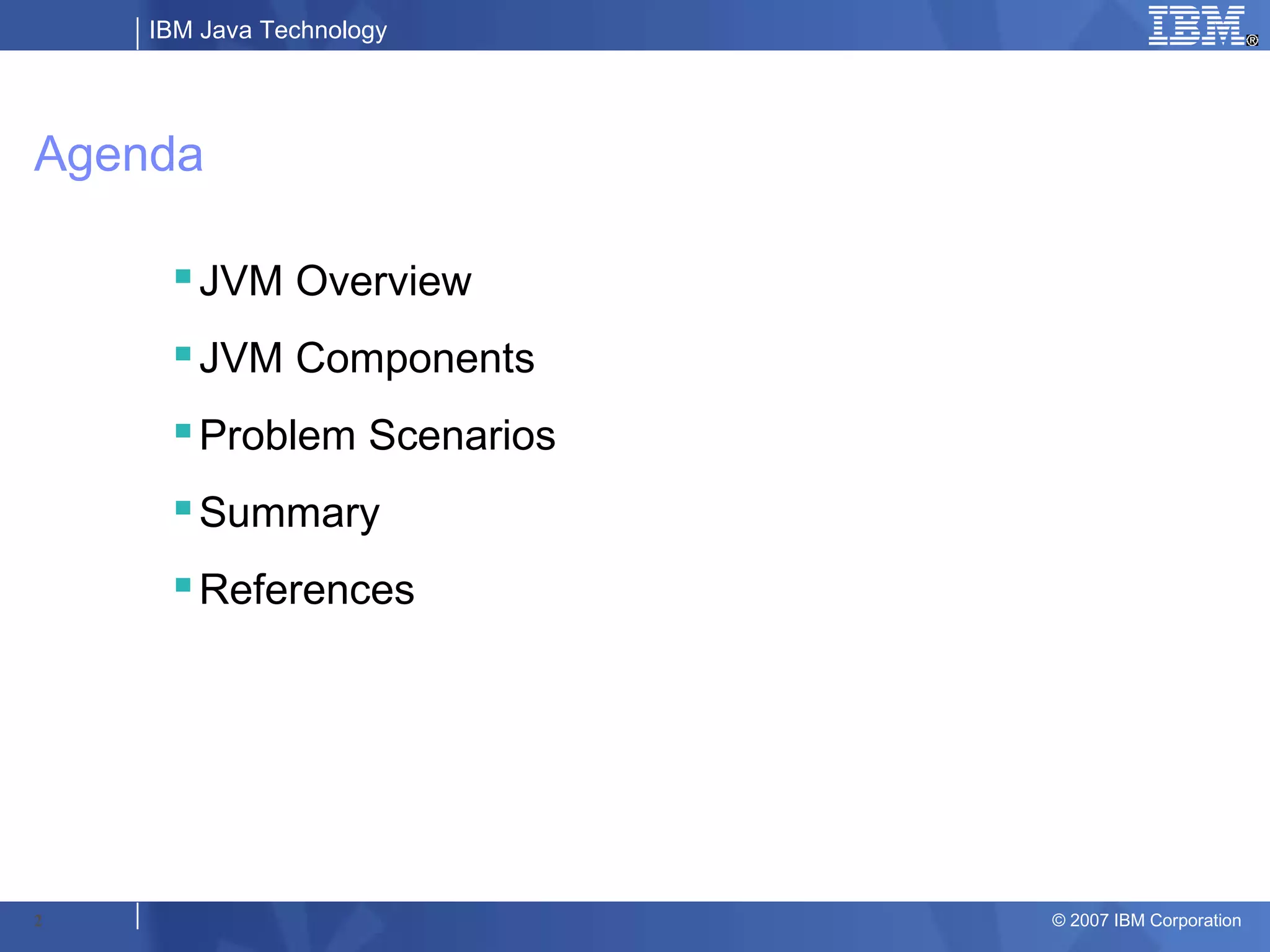 IBM Java Technology




Agenda

     JVM Overview
     JVM Components
     Problem Scenarios
     Summary
     References




2                         © 2007 IBM Corporation
 
