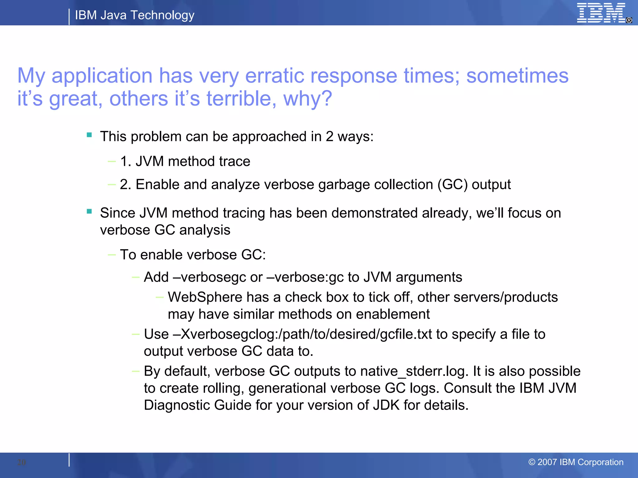 IBM Java Technology




My application has very erratic response times; sometimes
it’s great, others it’s terrible, why?
       This problem can be approached in 2 ways:
          – 1. JVM method trace
          – 2. Enable and analyze verbose garbage collection (GC) output
       Since JVM method tracing has been demonstrated already, we’ll focus on
        verbose GC analysis
          – To enable verbose GC:
              – Add –verbosegc or –verbose:gc to JVM arguments
                  – WebSphere has a check box to tick off, other servers/products
                    may have similar methods on enablement
              – Use –Xverbosegclog:/path/to/desired/gcfile.txt to specify a file to
                output verbose GC data to.
              – By default, verbose GC outputs to native_stderr.log. It is also possible
                to create rolling, generational verbose GC logs. Consult the IBM JVM
                Diagnostic Guide for your version of JDK for details.


20                                                                             © 2007 IBM Corporation
 