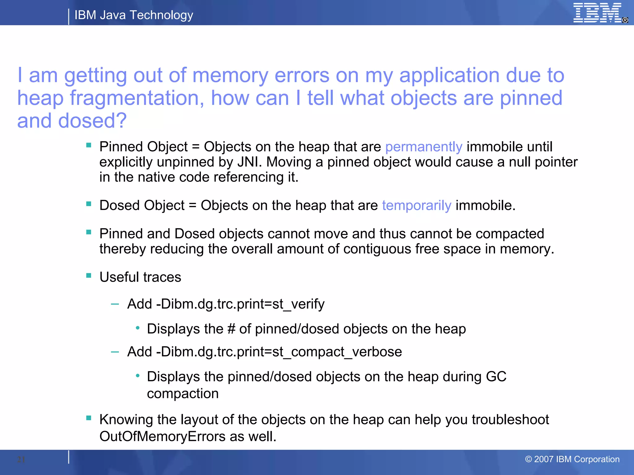 IBM Java Technology




I am getting out of memory errors on my application due to
heap fragmentation, how can I tell what objects are pinned
and dosed?
        Pinned Object = Objects on the heap that are permanently immobile until
         explicitly unpinned by JNI. Moving a pinned object would cause a null pointer
         in the native code referencing it.
        Dosed Object = Objects on the heap that are temporarily immobile.

        Pinned and Dosed objects cannot move and thus cannot be compacted
         thereby reducing the overall amount of contiguous free space in memory.
        Useful traces
           – Add -Dibm.dg.trc.print=st_verify
               • Displays the # of pinned/dosed objects on the heap
           – Add -Dibm.dg.trc.print=st_compact_verbose
               • Displays the pinned/dosed objects on the heap during GC
                 compaction
        Knowing the layout of the objects on the heap can help you troubleshoot
         OutOfMemoryErrors as well.
21                                                                           © 2007 IBM Corporation
 