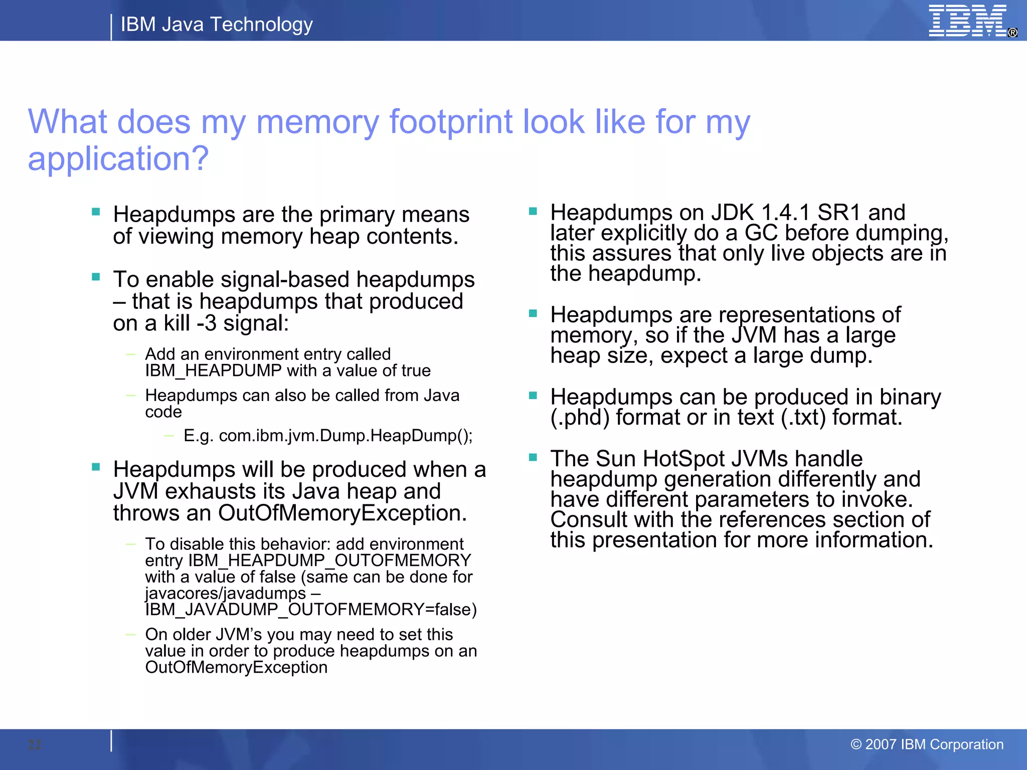 IBM Java Technology




What does my memory footprint look like for my
application?
      Heapdumps are the primary means                   Heapdumps on JDK 1.4.1 SR1 and
       of viewing memory heap contents.                   later explicitly do a GC before dumping,
                                                          this assures that only live objects are in
      To enable signal-based heapdumps                   the heapdump.
       – that is heapdumps that produced
       on a kill -3 signal:                              Heapdumps are representations of
                                                          memory, so if the JVM has a large
        – Add an environment entry called                 heap size, expect a large dump.
          IBM_HEAPDUMP with a value of true
        – Heapdumps can also be called from Java         Heapdumps can be produced in binary
          code                                            (.phd) format or in text (.txt) format.
            – E.g. com.ibm.jvm.Dump.HeapDump();

      Heapdumps will be produced when a                 The Sun HotSpot JVMs handle
                                                          heapdump generation differently and
       JVM exhausts its Java heap and                     have different parameters to invoke.
       throws an OutOfMemoryException.                    Consult with the references section of
        – To disable this behavior: add environment       this presentation for more information.
          entry IBM_HEAPDUMP_OUTOFMEMORY
          with a value of false (same can be done for
          javacores/javadumps –
          IBM_JAVADUMP_OUTOFMEMORY=false)
        – On older JVM’s you may need to set this
          value in order to produce heapdumps on an
          OutOfMemoryException



22                                                                                       © 2007 IBM Corporation
 