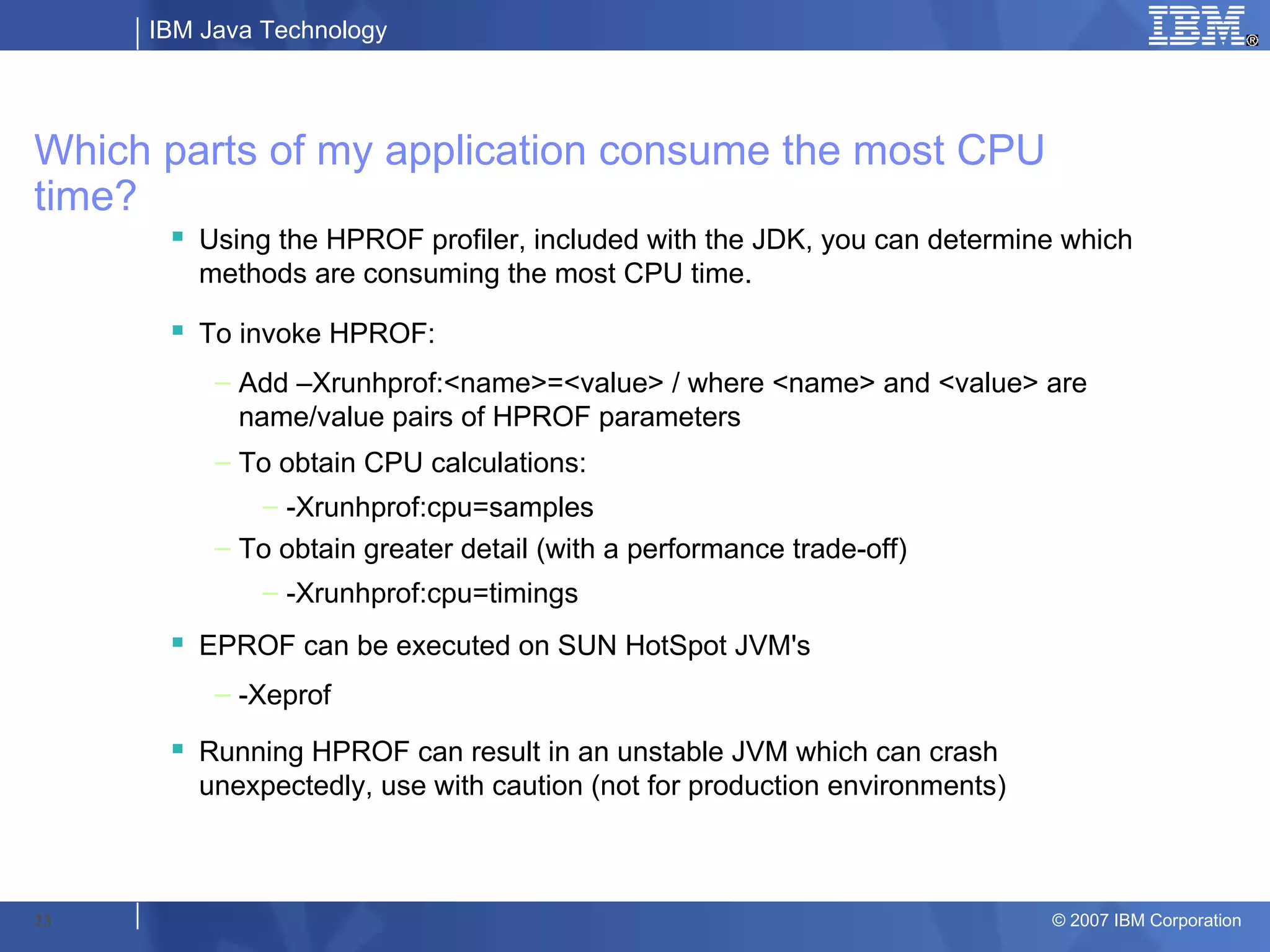 IBM Java Technology




Which parts of my application consume the most CPU
time?
       Using the HPROF profiler, included with the JDK, you can determine which
        methods are consuming the most CPU time.

       To invoke HPROF:
          – Add –Xrunhprof:<name>=<value> / where <name> and <value> are
            name/value pairs of HPROF parameters
          – To obtain CPU calculations:
              – -Xrunhprof:cpu=samples
          – To obtain greater detail (with a performance trade-off)
              – -Xrunhprof:cpu=timings
       EPROF can be executed on SUN HotSpot JVM's
          – -Xeprof
       Running HPROF can result in an unstable JVM which can crash
        unexpectedly, use with caution (not for production environments)



23                                                                         © 2007 IBM Corporation
 