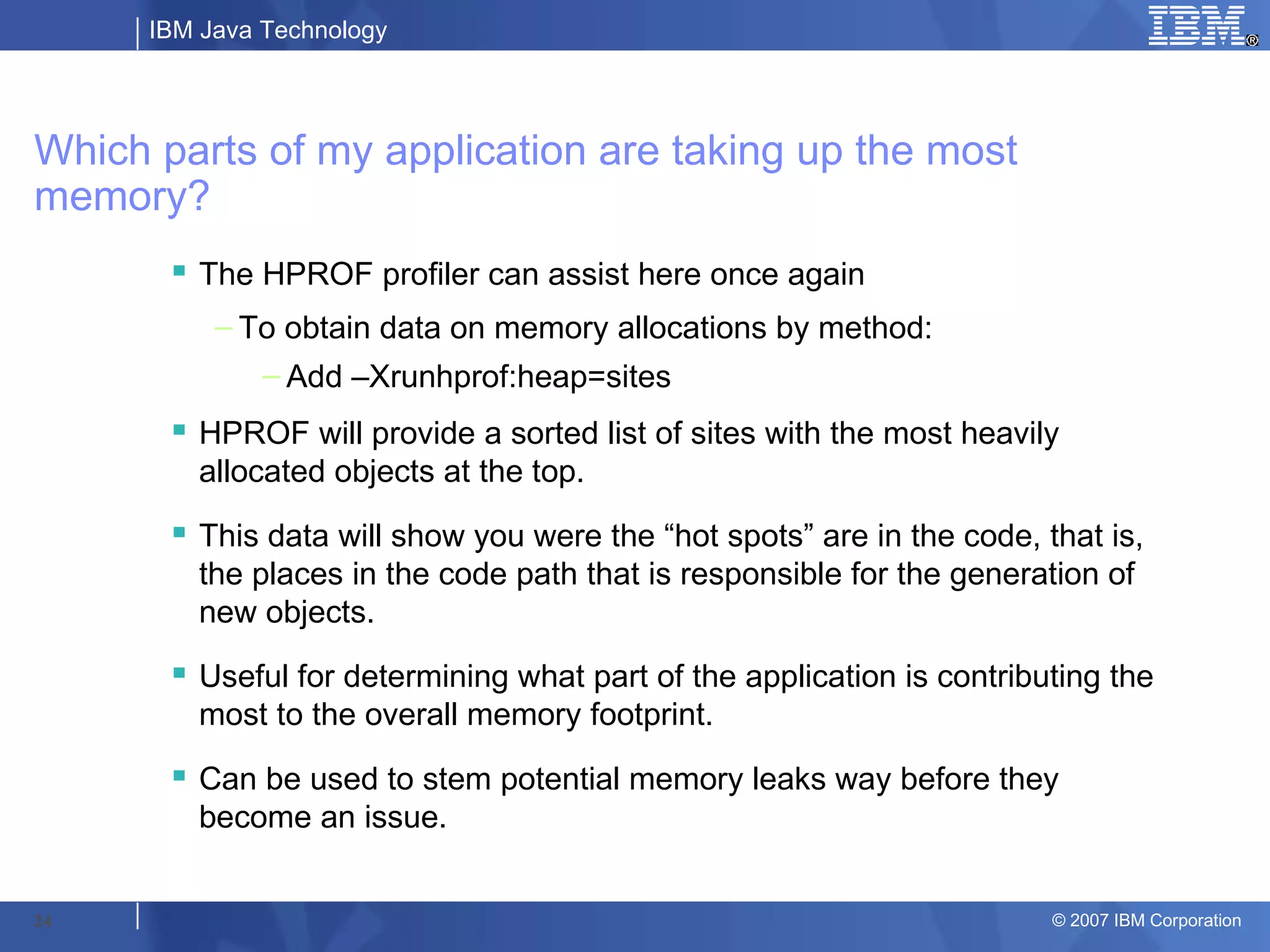 IBM Java Technology




Which parts of my application are taking up the most
memory?
        The HPROF profiler can assist here once again
           – To obtain data on memory allocations by method:
               – Add –Xrunhprof:heap=sites
        HPROF will provide a sorted list of sites with the most heavily
         allocated objects at the top.
        This data will show you were the “hot spots” are in the code, that is,
         the places in the code path that is responsible for the generation of
         new objects.
        Useful for determining what part of the application is contributing the
         most to the overall memory footprint.
        Can be used to stem potential memory leaks way before they
         become an issue.


24                                                                      © 2007 IBM Corporation
 