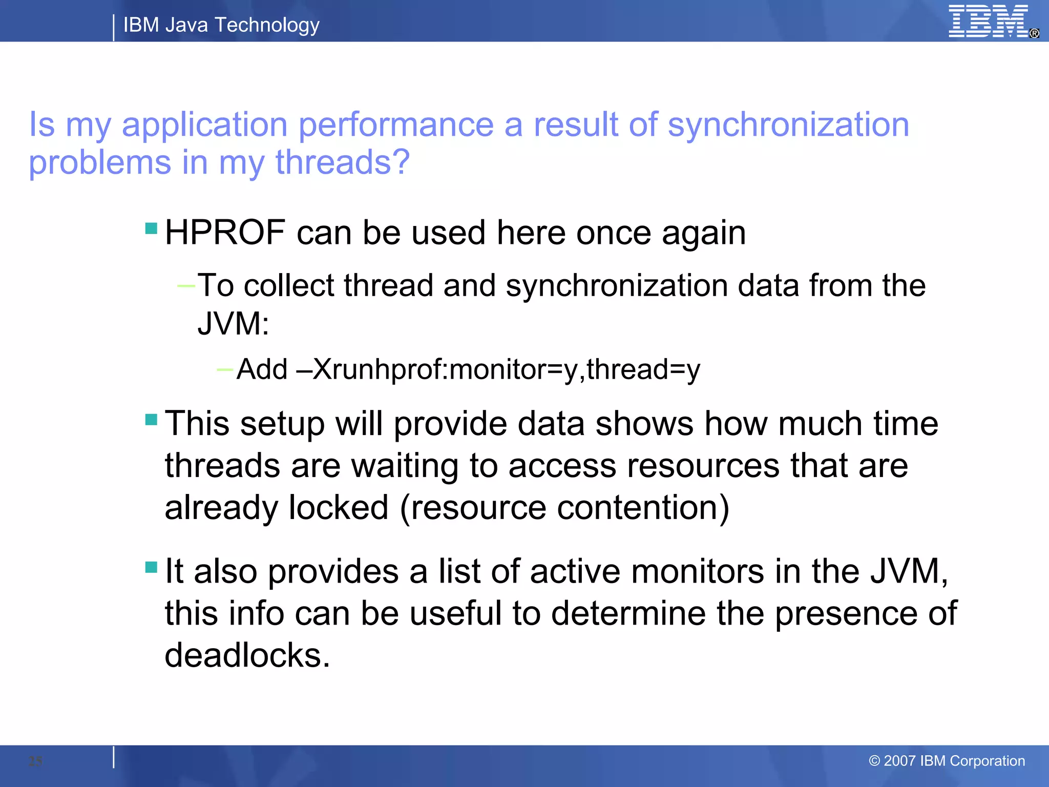 IBM Java Technology




Is my application performance a result of synchronization
problems in my threads?
       HPROF can be used here once again
           – To collect thread and synchronization data from the
             JVM:
               – Add –Xrunhprof:monitor=y,thread=y
       This setup will provide data shows how much time
        threads are waiting to access resources that are
        already locked (resource contention)
       It also provides a list of active monitors in the JVM,
        this info can be useful to determine the presence of
        deadlocks.

25                                                         © 2007 IBM Corporation
 